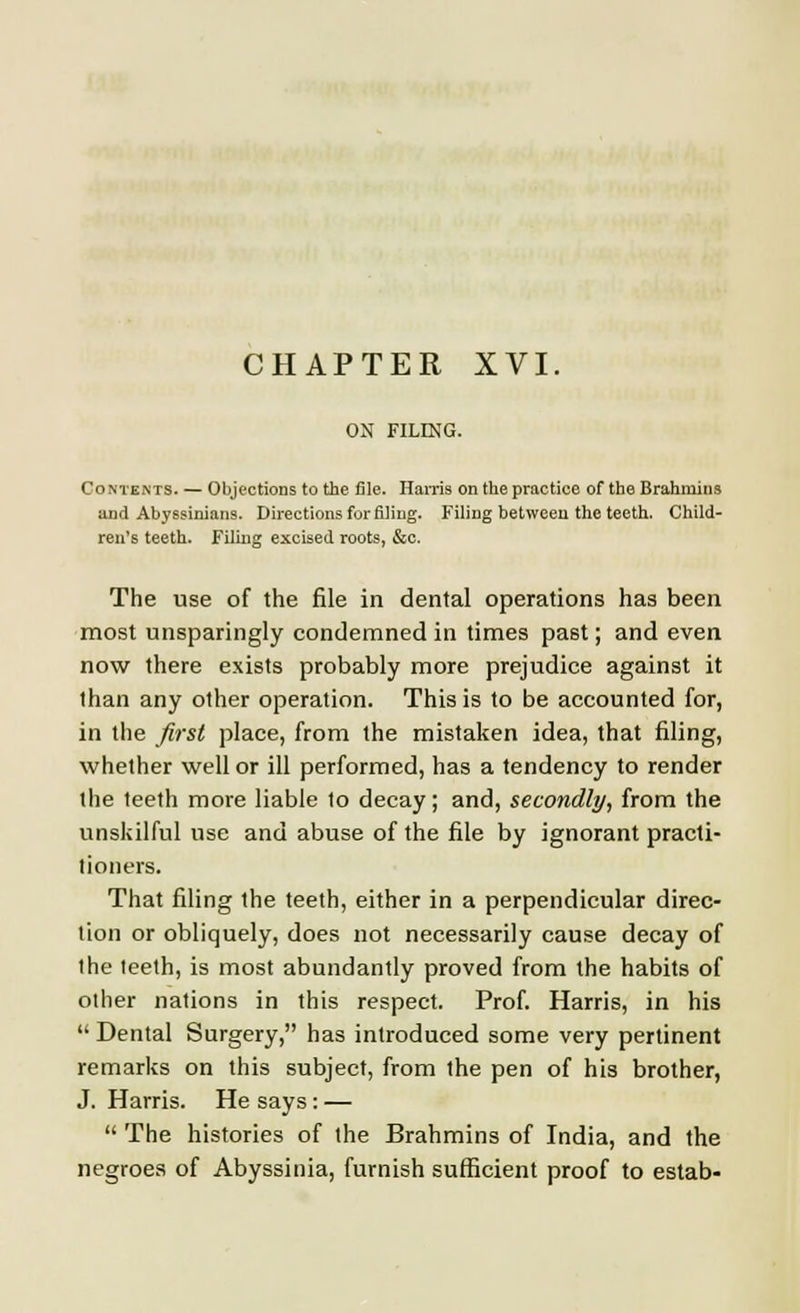 ON FILING. Contents. — Objections to the file. Harris on the practice of the Brahmins and Abyssinians. Directions for filing. Filing between the teeth. Child- ren's teeth. Filing excised roots, &c. The use of the file in dental operations has been most unsparingly condemned in times past; and even now there exists probably more prejudice against it than any other operation. This is to be accounted for, in the first place, from the mistaken idea, that filing, whether well or ill performed, has a tendency to render the teeth more liable to decay; and, secondly, from the unskilful use and abuse of the file by ignorant practi- tioners. That filing the teeth, either in a perpendicular direc- tion or obliquely, does not necessarily cause decay of the teeth, is most abundantly proved from the habits of other nations in this respect. Prof. Harris, in his  Dental Surgery, has introduced some very pertinent remarks on this subject, from the pen of his brother, J. Harris. He says : —  The histories of the Brahmins of India, and the negroes of Abyssinia, furnish sufficient proof to estab-