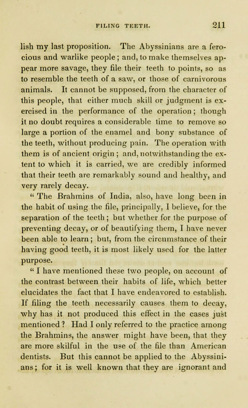 lish my last proposition. The Abyssinians are a fero- cious and warlike people ; and, to make themselves ap- pear more savage, they file their teeth to points, so as to resemble the teeth of a saw, or those of carnivorous animals. It cannot be supposed, from the character of this people, that either much skill or judgment is ex- ercised in the performance of the operation ; though it no doubt requires a considerable time to remove so large a portion of the enamel and bony substance of the teeth, without producing pain. The operation with them is of ancient origin ; and, notwithstanding the ex- lent to which it is carried, we are credibly informed that their teeth are remarkably sound and healthy, and very rarely decay.  The Brahmins of India, also, have long been in the habit of using the file, principally, I believe, for the separation of the teeth ; but whether for the purpose of preventing decay, or of beautifying them, I have never been able to learn ; but, from the circumstance of their having good teeth, it is most likely used for the latter purpose.  I have mentioned these two people, on account of the contrast between their habits of life, which better elucidates the fact that I have endeavored to establish. If filing the teeth necessarily causes them to decay, why has it not produced this effect in the cases just mentioned ? Had I only referred to the practice among the Brahmins, the answer might have been, that they are more skilful in the use of the file than American dentists. But this cannot be applied to the Abyssini- ans; for it is well known that they are ignorant and
