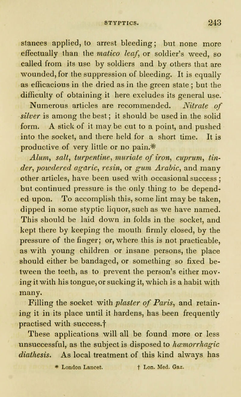 stances applied, to arrest bleeding; but none more effectually than the matico leaf, or soldier's weed, so called from its use by soldiers and by others that are wounded, for the suppression of bleeding. It is equally as efficacious in the dried as in the green stale ; but the difficulty of obtaining it here excludes its general use. Numerous articles are recommended. Nitrate of silver is among the best; it should be used in the solid form. A stick of it may be cut to a point, and pushed into the socket, and there held for a short time. It is productive of very little or no pain.* Alum, salt, turpentine, muriate of iron, cuprum, tin- der, powdered agaric, resin, or gum Arabic, and many other articles, have been used with occasional success; but continued pressure is the only thing to be depend- ed upon. To accomplish this, some lint may be taken, dipped in some styptic liquor, such as we have named. This should be laid down in folds in the socket, and kept there by keeping the mouth firmly closed, by the pressure of the finger; or, where this is not practicable, as with young children or insane persons, the place should either be bandaged, or something so fixed be- tween the teeth, as to prevent the person's either mov- ing it with his tongue, or sucking it, which is a habit with many. Filling the socket with plaster of Paris, and retain- ing it in its place until it hardens, has been frequently practised with success.f These applications will all be found more or less unsuccessful, as the subject is disposed to hemorrhagic diathesis. As local treatment of this kind always has * London Lancet. t Lon. Med. Gaz.