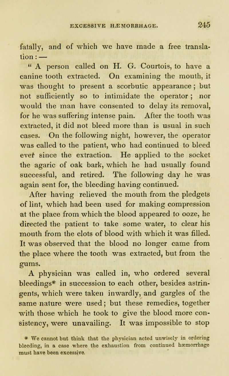 fatally, and of which we have made a free transla- tion : —  A person called on H. G. Courtois, to have a canine tooth extracted. On examining the mouth, it was thought to present a scorbutic appearance ; but not sufficiently so to intimidate the operator; nor would the man have consented to delay its removal, for he was suffering intense pain. After the tooth was extracted, it did not bleed more than is usual in such cases. On the following night, however, the operator was called to the patient, who had continued to bleed evef since the extraction. He applied to the socket the agaric of oak bark, which he had usually found successful, and retired. The following day he was again sent for, the bleeding having continued. After having relieved the mouth from the pledgets of lint, which had been used for making compression at Ihe place from which the blood appeared to ooze, he directed the patient to take some water, to clear his mouth from the clots of blood with which it was filled. It was observed that the blood no longer came from the place where the tooth was extracted, but from the gums. A physician was called in, who ordered several bleedings* in succession to each other, besides astrin- gents, which were taken inwardly, and gargles of the same nature were used; but these remedies, together with those which he took to give the blood more con- sistency, were unavailing. It was impossible to stop * We cannot but think that the physician acted unwisely in ordering bleeding, in a case where the exhaustion from continued hemorrhage must have been excessive.