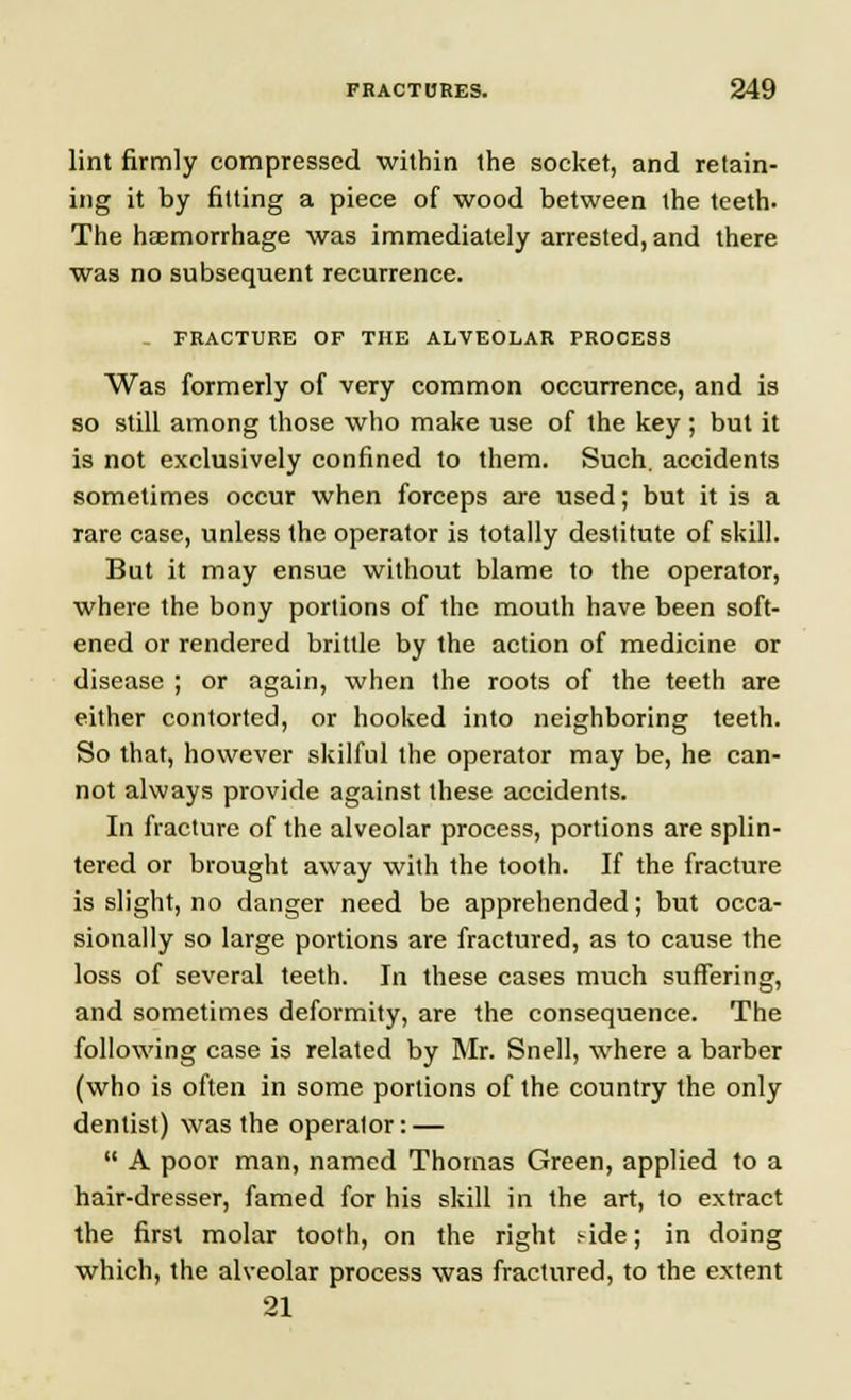 lint firmly compressed within the socket, and retain- ing it by fitting a piece of wood between the teeth. The haemorrhage was immediately arrested, and there was no subsequent recurrence. FRACTURE OF THE ALVEOLAR PROCESS Was formerly of very common occurrence, and is so still among those who make use of the key ; but it is not exclusively confined to them. Such, accidents sometimes occur when forceps are used; but it is a rare case, unless the operator is totally destitute of skill. But it may ensue without blame to the operator, where the bony portions of the mouth have been soft- ened or rendered brittle by the action of medicine or disease ; or again, when the roots of the teeth are either contorted, or hooked into neighboring teeth. So that, however skilful the operator may be, he can- not always provide against these accidents. In fracture of the alveolar process, portions are splin- tered or brought away with the tooth. If the fracture is slight, no danger need be apprehended; but occa- sionally so large portions are fractured, as to cause the loss of several teeth. In these cases much suffering, and sometimes deformity, are the consequence. The following case is related by Mr. Snell, where a barber (who is often in some portions of the country the only dentist) was the operator: —  A poor man, named Thomas Green, applied to a hair-dresser, famed for his skill in the art, to extract the first molar tooth, on the right nde; in doing which, the alveolar process was fractured, to the extent 21