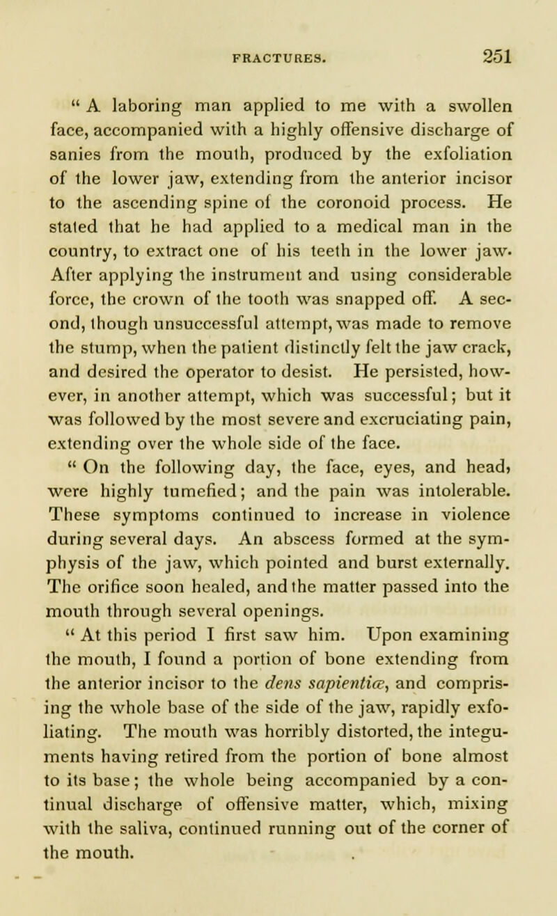  A laboring man applied to me with a swollen face, accompanied with a highly offensive discharge of sanies from the mouth, produced by the exfoliation of the lower jaw, extending from the anterior incisor to the ascending spine of the coronoid process. He stated that he had applied to a medical man in the country, to extract one of his teeth in the lower jaw. After applying the instrument and using considerable force, the crown of the tooth was snapped off. A sec- ond, though unsuccessful attempt, was made to remove the stump, when the patient distinctly felt the jaw crack, and desired the operator to desist. He persisted, how- ever, in another attempt, which was successful; but it was followed by the most severe and excruciating pain, extending over the whole side of the face.  On the following day, the face, eyes, and head> were highly tumefied; and the pain was intolerable. These symptoms continued to increase in violence during several days. An abscess formed at the sym- physis of the jaw, which pointed and burst externally. The orifice soon healed, and the matter passed into the mouth through several openings.  At this period I first saw him. Upon examining the mouth, I found a portion of bone extending from the anterior incisor to the dens sapienlice, and compris- ing the whole base of the side of the jaw, rapidly exfo- liating. The mouth was horribly distorted, the integu- ments having retired from the portion of bone almost to its base; the whole being accompanied by a con- tinual discharge of offensive matter, which, mixing with the saliva, continued running out of the corner of the mouth.