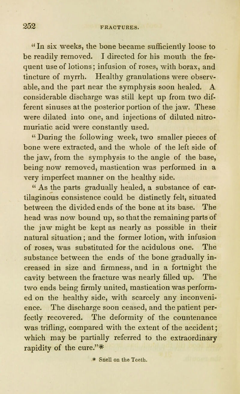 In six weeks, the bone became sufficiently loose to be readily removed. I directed for his mouth the fre- quent use of lotions; infusion of roses, with borax, and tincture of myrrh. Healthy granulations were observ- able, and the part near the symphysis soon healed. A considerable discharge was still kept up from two dif- ferent sinuses at the posterior portion of the jaw. These were dilated into one, and injections of diluted nitro- muriatic acid were constantly used. During the following week, two smaller pieces of bone were extracted, and the whole of the left side of the jaw, from the symphysis to the angle of the base, being now removed, mastication was performed in a very imperfect manner on the healthy side.  As the parts gradually healed, a substance of car- tilaginous consistence could be distinctly felt, situated between the divided ends of the bone at its base. The head was now bound up, so that the remaining parts of the jaw might be kept as nearly as possible in their natural situation ; and the former lotion, with infusion of roses, was substituted for the acidulous one. The substance between the ends of the bone gradually in- creased in size and firmness, and in a fortnight the cavity between the fracture was nearly filled up. The two ends being firmly united, mastication was perform- ed on the healthy side, with scarcely any inconveni- ence. The discharge soon ceased, and the patient per- fectly recovered. The deformity of the countenance was trifling, compared with the extent of the accident; which may be partially referred to the extraordinary rapidity of the cure.* * Snell on the Teeth.