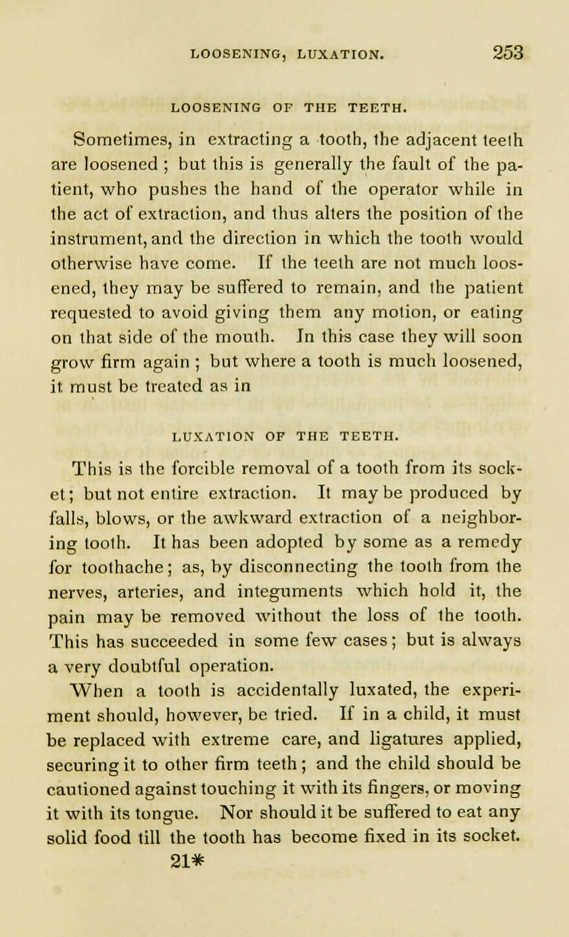 LOOSENING OF THE TEETH. Sometimes, in extracting a tooth, the adjacent teelh are loosened ; but this is generally the fault of the pa- tient, who pushes the hand of the operator while in the act of extraction, and thus alters the position of the instrument, and the direction in which the tooth would otherwise have come. If the teeth are not much loos- ened, they may be suffered to remain, and the patient requested to avoid giving them any motion, or eating on that side of the mouth. In this case they will soon grow firm again ; but where a tooth is much loosened, it must be treated as in LUXATION OF THE TEETH. This is the forcible removal of a tooth from its sock- et; but not entire extraction. It may be produced by falls, blows, or the awkward extraction of a neighbor- ing tooth. It has been adopted by some as a remedy for toothache; as, by disconnecting the tooth from ihe nerves, arteries, and integuments which hold it, the pain may be removed without the loss of the tooth. This has succeeded in some few cases; but is always a very doubtful operation. When a tooth is accidentally luxated, the experi- ment should, however, be tried. If in a child, it must be replaced with extreme care, and ligatures applied, securing it to other firm teeth; and the child should be cautioned against touching it with its fingers, or moving it with its tongue. Nor should it be suffered to eat any solid food till the tooth has become fixed in its socket. 21*