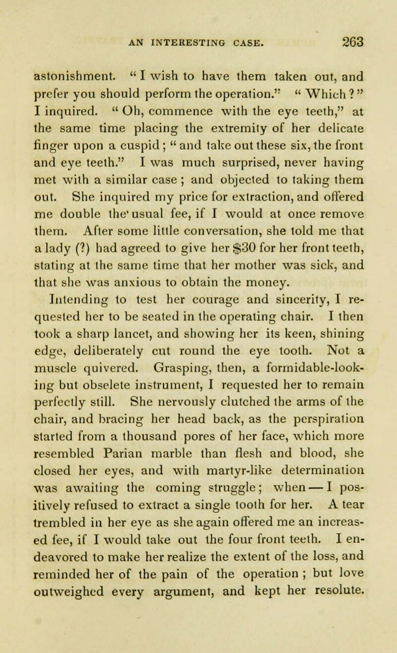 astonishment.  I wish to have them taken out, and prefer you should perform the operation.  Which ?  I inquired.  Oh, commence with the eye teeth, at the same time placing the extremity of her delicate finger upon a cuspid; and take out these six, the front and eye teeth. I was much surprised, never having met with a similar case; and objected to taking them out. She inquired my price for extraction, and offered me double the usual fee, if I would at once remove them. After some little conversation, she told me that a lady (?) had agreed to give her $30 for her front teeth, stating at the same time that her mother was sick, and that she was anxious to obtain the money. Intending to test her courage and sincerity, I re- quested her to be seated in the operating chair. I then took a sharp lancet, and showing her its keen, shining edge, deliberately cut round the eye tooth. Not a muscle quivered. Grasping, then, a formidable-look- ing but obselete instrument, I requested her to remain perfectly still. She nervously clutched the arms of the chair, and bracing her head back, as the perspiration started from a thousand pores of her face, which more resembled Parian marble than flesh and blood, she closed her eyes, and with martyr-like determination was awaiting the coming struggle; when — I pos- itively refused to extract a single tooth for her. A tear trembled in her eye as she again offered me an increas- ed fee, if I would take out the four front teeth. I en- deavored to make her realize the extent of the loss, and reminded her of the pain of the operation ; but love outweighed every argument, and kept her resolute.