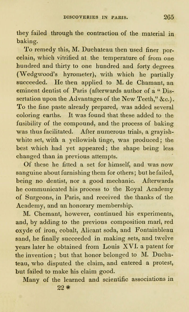 they failed through the contraction of the material in baking. To remedy this, M. Duchateau then used finer por- celain, which vitrified at the temperature of from one hundred and thirty to one hundred and forty degrees (Wedgwood's hyrometer), with which he partially succeeded. He then applied to M. de Chamant, an eminent dentist of Paris (afterwards author of a  Dis- sertation upon the Advantages of the New Teeth, ecc.). To the fine paste already prepared, was added several coloring earths. It was found that these added to the fusibility of the compound, and the process of baking was thus facilitated. After numerous trials, a grayish- white set, with a yellowish tinge, was produced; the best which had yet appeared; the shape being less changed than in previous attempts. Of these he fitted a set for himself, and was now sanguine about furnishing them for others; but he failed, being no dentist, nor a good mechanic. Afterwards he communicated his process to the Royal Academy of Surgeons, in Paris, and received the thanks of the Academy, and an honorary membership. M. Chemant, however, continued his experiments, and, by adding to the previous composition marl, red oxyde of iron, cobalt, Alicant soda, and Fontainbleau sand, he finally succeeded in making sets, and twelve years later he obtained from Louis XVI. a patent for the invention ; but that honor belonged to M. Ducha- teau, who disputed the claim, and entered a protest, but failed to make his claim good. Many of the learned and scientific associations in 22*