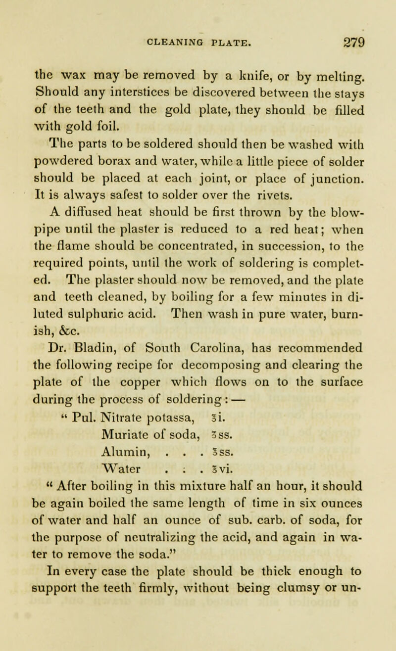 the wax may be removed by a knife, or by melting. Should any interstices be discovered between the stays of the teeth and the gold plate, they should be filled with gold foil. The parts to be soldered should then be washed with powdered borax and water, while a little piece of solder should be placed at each joint, or place of junction. It is always safest to solder over the rivets. A diffused heat should be first thrown by the blow- pipe until the plaster is reduced to a red heat; when the flame should be concentrated, in succession, to the required points, until the work of soldering is complet- ed. The plaster should now be removed, and the plate and teeth cleaned, by boiling for a few minutes in di- luted sulphuric acid. Then wash in pure water, burn- ish, &c. Dr. Bladin, of South Carolina, has recommended the following recipe for decomposing and clearing the plate of the copper which flows on to the surface during the process of soldering: —  Pul. Nitrate potassa, si. Muriate of soda, 3ss. Alumin, . . . Sss. Water . . . Svi.  After boiling in this mixture half an hour, it should be again boiled the same length of time in six ounces of water and half an ounce of sub. carb. of soda, for the purpose of neutralizing the acid, and again in wa- ter to remove the soda. In every case the plate should be thick enough to support the teeth firmly, without being clumsy or un-