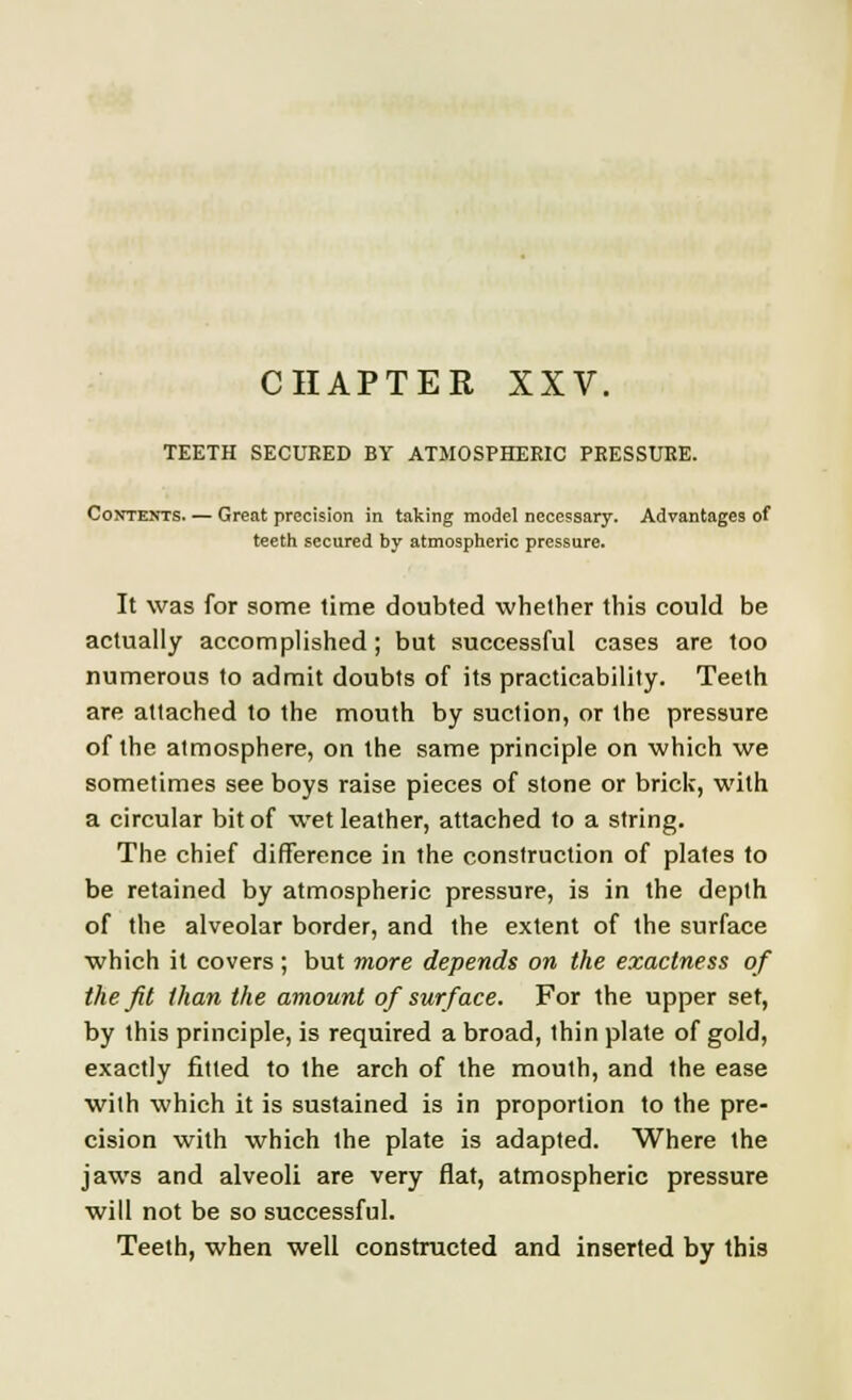 TEETH SECURED BY ATMOSPHERIC PRESSURE. Contents. — Great precision in taking model necessary. Advantages of teeth secured by atmospheric pressure. It was for some time doubted whether this could be actually accomplished; but successful cases are too numerous to admit doubts of its practicability. Teeth are attached to the mouth by suction, or the pressure of the atmosphere, on the same principle on which we sometimes see boys raise pieces of stone or brick, with a circular bit of wet leather, attached to a string. The chief difference in the construction of plates to be retained by atmospheric pressure, is in the depth of the alveolar border, and the extent of the surface which it covers ; but more depends on the exactness of the fit than the amount of surface. For the upper set, by this principle, is required a broad, thin plate of gold, exactly fitted to the arch of the mouth, and the ease with which it is sustained is in proportion to the pre- cision with which the plate is adapted. Where the jaws and alveoli are very flat, atmospheric pressure will not be so successful. Teeth, when well constructed and inserted by this