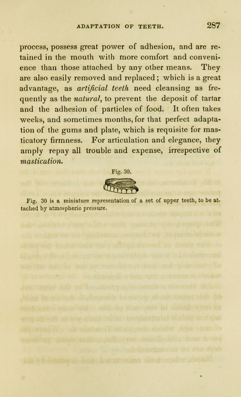 process, possess great power of adhesion, and are re- tained in the mouth with more comfort and conveni- ence than those attached by any other means. They are also easily removed and replaced ; which is a great advantage, as artificial teeth need cleansing as fre- quently as the natural, to prevent the deposit of tartar and the adhesion of particles of food. It often takes weeks, and sometimes months, for that perfect adapta- tion of the gums and plate, which is requisite for mas- ticatory firmness. For articulation and elegance, they amply repay all trouble and expense, irrespective of mastication. Fig. 30. Fig. 30 is a miniature representation of a set of upper teeth, to be at- tached by atmospherio pressure.