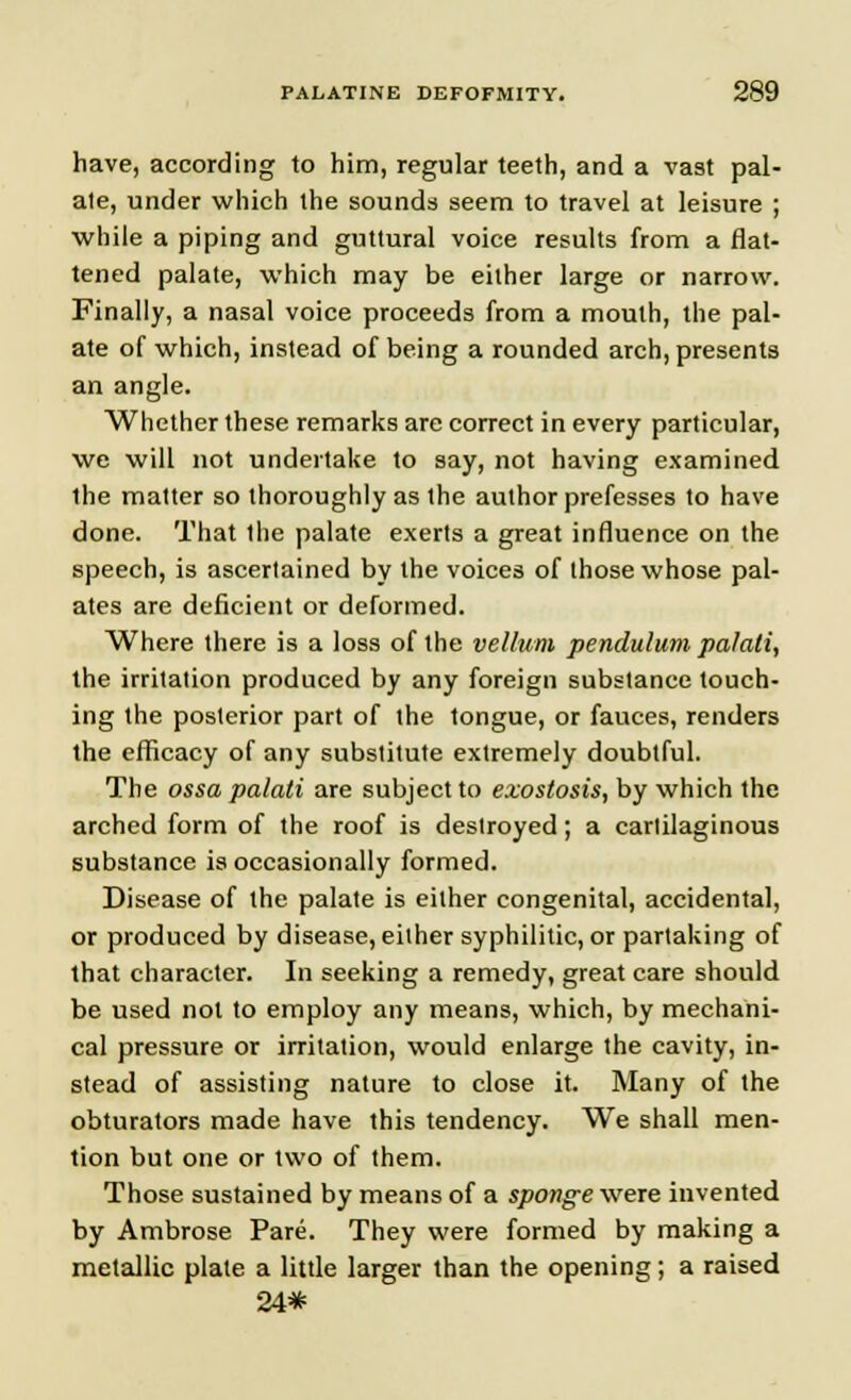 have, according to him, regular teeth, and a vast pal- ate, under which the sounds seem to travel at leisure ; while a piping and guttural voice results from a flat- tened palate, which may be either large or narrow. Finally, a nasal voice proceeds from a mouth, the pal- ate of which, instead of being a rounded arch, presents an angle. Whether these remarks are correct in every particular, we will not undertake to say, not having examined the matter so thoroughly as the author prefesses to have done. That Ihe palate exerts a great influence on the speech, is ascertained by the voices of those whose pal- ates are deficient or deformed. Where there is a loss of the vellum pendulum palati, the irritation produced by any foreign substance touch- ing the posterior part of the tongue, or fauces, renders the efficacy of any substitute extremely doubtful. The ossa palati are subject to exostosis, by which the arched form of the roof is destroyed; a carlilaginous substance is occasionally formed. Disease of the palate is either congenital, accidental, or produced by disease, either syphilitic, or partaking of that character. In seeking a remedy, great care should be used not to employ any means, which, by mechani- cal pressure or irritation, would enlarge the cavity, in- stead of assisting nature to close it. Many of the obturators made have this tendency. We shall men- tion but one or two of them. Those sustained by means of a sponge were invented by Ambrose Pare. They were formed by making a metallic plate a little larger than the opening; a raised 24*