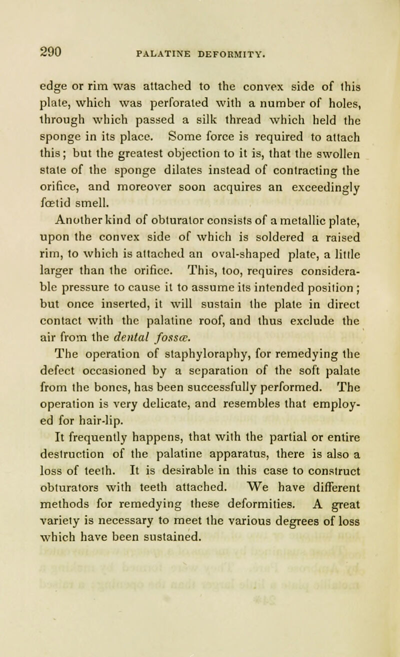 edge or rim was attached to the convex side of this plate, which was perforated with a number of holes, through which passed a silk thread which held the sponge in its place. Some force is required to attach this; but the greatest objection to it is, that the swollen state of the sponge dilates instead of contracting the orifice, and moreover soon acquires an exceedingly foetid smell. Another kind of obturator consists of a metallic plate, upon the convex side of which is soldered a raised rim, to which is attached an oval-shaped plate, a little larger than the orifice. This, too, requires considera- ble pressure to cause it to assume its intended position ; but once inserted, it will sustain the plate in direct contact with the palatine roof, and thus exclude the air from the dental fosses. The operation of staphyloraphy, for remedying the defect occasioned by a separation of the soft palate from the bones, has been successfully performed. The operation is very delicate, and resembles that employ- ed for hair-lip. It frequently happens, that with the partial or entire destruction of the palatine apparatus, there is also a loss of teeth. It is desirable in this case to construct obturators with teeth attached. We have different methods for remedying these deformities. A great variety is necessary to meet the various degrees of loss which have been sustained.