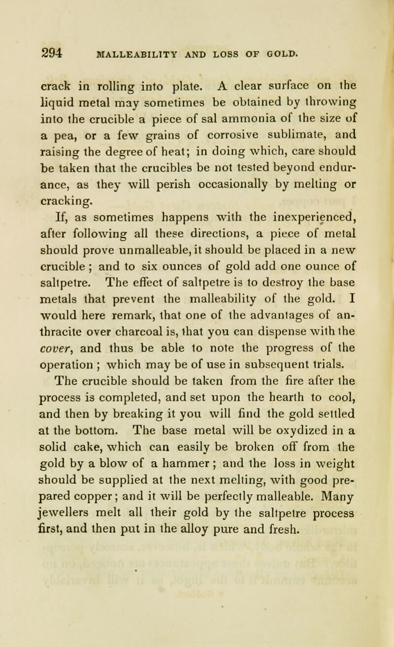crack in rolling into plate. A clear surface on the liquid metal may sometimes be obtained by throwing into the crucible a piece of sal ammonia of the size of a pea, or a few grains of corrosive sublimate, and raising the degree of heat; in doing which, care should be taken that the crucibles be not tested beyond endur- ance, as they will perish occasionally by melting or cracking. If, as sometimes happens with the inexperienced, after following all these directions, a piece of metal should prove unmalleable, it should be placed in a new crucible ; and to six ounces of gold add one ounce of saltpetre. The effect of saltpetre is to destroy the base metals that prevent the malleability of the gold. I would here remark, that one of the advantages of an- thracite over charcoal is, that you can dispense with the cover, and thus be able to note the progress of the operation ; which may be of use in subsequent trials. The crucible should be taken from the fire after the process is completed, and set upon the hearth to cool, and then by breaking it you will find the gold settled at the bottom. The base metal will be oxydized in a solid cake, which can easily be broken off from the gold by a blow of a hammer ; and Ihe loss in weight should be supplied at the next melting, with good pre- pared copper; and it will be perfectly malleable. Many jewellers melt all their gold by the saltpetre process first, and then put in the alloy pure and fresh.