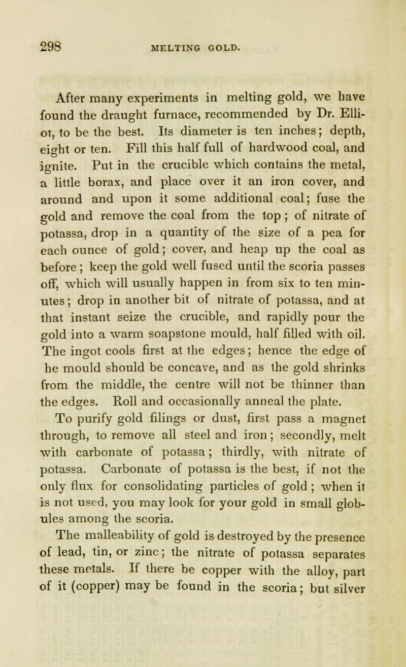 After many experiments in melting gold, we have found the draught furnace, recommended by Dr. Elli- ot, to be the best. Its diameter is ten inches; depth, eight or ten. Fill this half full of hardwood coal, and ignite. Put in the crucible which contains the metal, a little borax, and place over it an iron cover, and around and upon it some additional coal; fuse the gold and remove the coal from the top; of nitrate of potassa, drop in a quantity of the size of a pea for each ounce of gold; cover, and heap up the coal as before; keep the gold well fused until the scoria passes off, which will usually happen in from six to ten min- utes ; drop in another bit of nitrate of potassa, and at that instant seize the crucible, and rapidly pour the gold into a warm soapstone mould, half filled with oil. The ingot cools first at the edges; hence the edge of he mould should be concave, and as the gold shrinks from the middle, the centre will not be thinner than the edges. Roll and occasionally anneal the plate. To purify gold filings or dust, first pass a magnet through, to remove all steel and iron; secondly, melt with carbonate of potassa; thirdly, with nitrate of potassa. Carbonate of potassa is the best, if not the only flux for consolidating particles of gold ; when it is not used, you may look for your gold in small glob- ules among the scoria. The malleability of gold is destroyed by the presence of lead, tin, or zinc; the nitrate of potassa separates these metals. If there be copper with the alloy, part of it (copper) may be found in the scoria; but silver