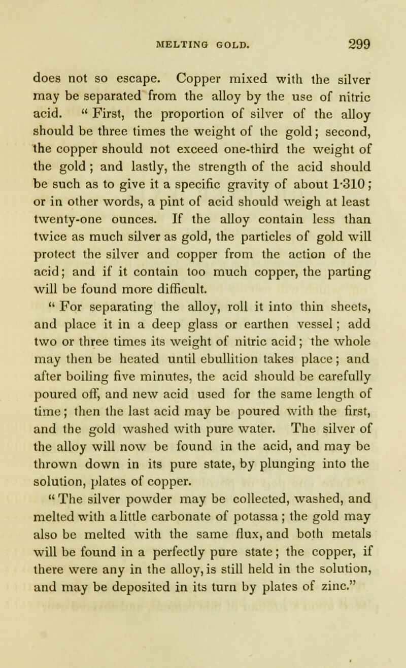 does not so escape. Copper mixed with the silver may be separated from the alloy by the use of nitric acid.  First, the proportion of silver of the alloy should be three times the weight of the gold; second, the copper should not exceed one-third the weight of the gold; and lastly, the strength of the acid should be such as to give it a specific gravity of about 1-310; or in other words, a pint of acid should weigh at least twenty-one ounces. If the alloy contain less than twice as much silver as gold, the particles of gold will protect the silver and copper from the action of the acid; and if it contain too much copper, the parting will be found more difficult.  For separating the alloy, roll it into thin sheels, and place it in a deep glass or earthen vessel; add two or three times its weight of nitric acid; the whole may then be heated until ebullition takes place; and after boiling five minutes, the acid should be carefully poured off, and new acid used for the same length of time; then the last acid may be poured with the first, and the gold washed with pure water. The silver of the alloy will now be found in the acid, and may be thrown down in its pure state, by plunging into the solution, plates of copper.  The silver powder may be collected, washed, and melted with a little carbonate of potassa; the gold may also be melted with the same flux, and both metals will be found in a perfectly pure state; the copper, if there were any in the alloy, is still held in the solution, and may be deposited in its turn by plates of zinc.