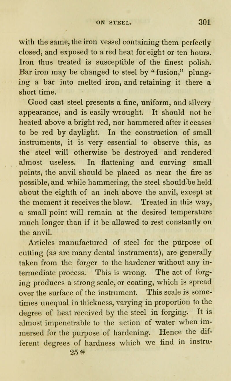 with the same, the iron vessel containing them perfectly closed, and exposed to a red heat for eight or ten hours. Iron thus treated is susceptible of the finest polish. Bar iron may be changed to steel by  fusion, plung- ing a bar into melted iron, and retaining it there a short time. Good cast steel presents a fine, uniform, and silvery appearance, and is easily wrought. It should not be heated above a bright red, nor hammered after it ceases to be red by daylight. In the construction of small instruments, it is very essential to observe this, as the steel will otherwise be destroyed and rendered almost useless. In flattening and curving small points, the anvil should be placed as near the fire as possible,and while hammering, the steel shouldbe held about the eighth of an inch above the anvil, except at the moment it receives the blow. Treated in this way, a small point will remain at the desired temperature much longer than if it be allowed to rest constantly on the anvil. Articles manufactured of steel for the purpose of cutting (as are many dental instruments), are generally taken from the forger to the hardener without any in- termediate process. This is wrong. The act of forg- ing produces a strong scale, or coating, which is spread over the surface of the instrument. This scale is some- times unequal in thickness, varying in proportion to the degree of heat received by the steel in forging. It is almost impenetrable to the action of water when im- mersed for the purpose of hardening. Hence the dif- ferent degrees of hardness which we find in instru- 25*