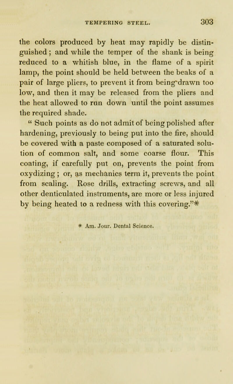 the colors produced by heat may rapidly be distin- guished ; and while the temper of the shank is being reduced to a whitish blue, in the flame of a spirit lamp, the point should be held between the beaks of a pair of large pliers, to prevent it from being'drawn too low, and then it may be released from the pliers and the heat allowed to run down until the point assumes the required shade.  Such points as do not admit of being polished after hardening, previously to being put into the fire, should be covered with a paste composed of a saturated solu- tion of common salt, and some coarse flour. This coating, if carefully put on, prevents the point from oxydizing ; or, as mechanics term it, prevents the point from scaling. Rose drills, extracting screws, and all other denticulated instruments, are more or less injured by being heated to a redness with this covering.* * Am. Jour. Dental Science.