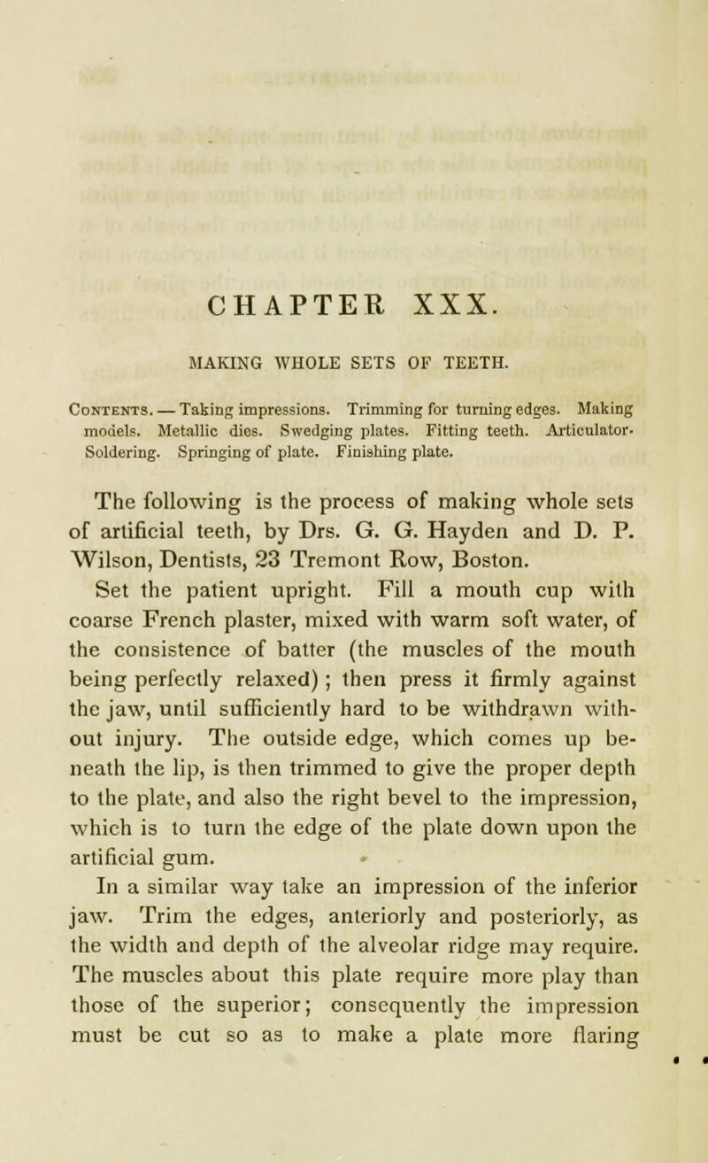 MAKING WHOLE SETS OF TEETH. Contents. — Taking impressions. Trimming for turning edges. Making models. Metallic dies. Swedging plates. Fitting teeth. Articulator. Soldering. Springing of plate. Finishing plate. The following is the process of making whole sets of artificial teeth, by Drs. G. G. Hayden and D. P. Wilson, Dentists, 23 Tremont Row, Boston. Set the patient upright. Fill a mouth cup with coarse French plaster, mixed with warm soft water, of the consistence of batter (the muscles of the mouth being perfectly relaxed); then press it firmly against the jaw, until sufficiently hard to be withdrawn with- out injury. The outside edge, which comes up be- neath the lip, is then trimmed to give the proper depth to the plate, and also the right bevel to the impression, which is to turn the edge of the plate down upon the artificial gum. In a similar way take an impression of the inferior jaw. Trim the edges, anteriorly and posteriorly, as the width and depth of the alveolar ridge may require. The muscles about this plate require more play than those of the superior; consequently the impression must be cut so as to make a plate more flaring