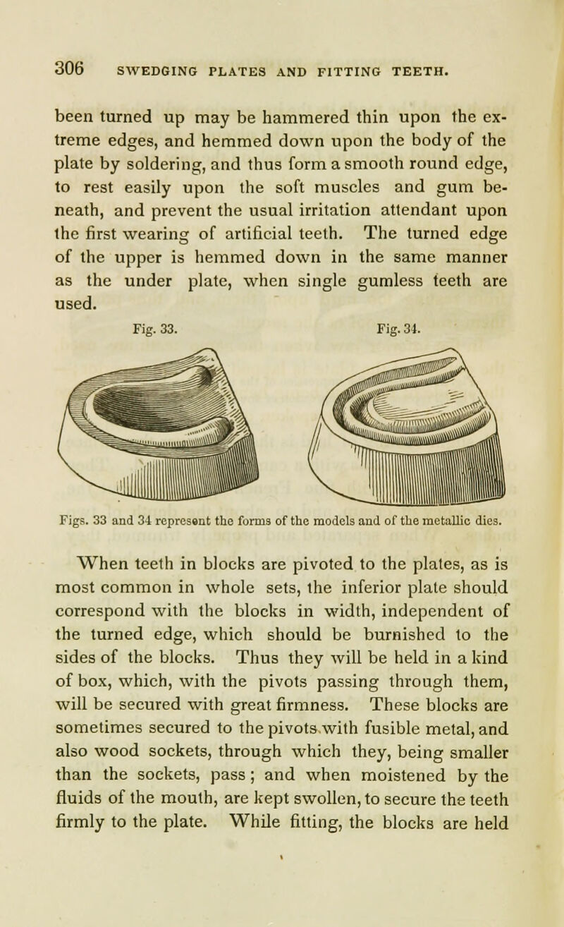 been turned up may be hammered thin upon the ex- treme edges, and hemmed down upon the body of the plate by soldering, and thus form a smooth round edge, to rest easily upon the soft muscles and gum be- neath, and prevent the usual irritation attendant upon the first wearing of artificial teeth. The turned edge of the upper is hemmed down in the same manner as the under plate, when single gumless teeth are used. Fig. 33. Fig. 34. Figs. 33 and 34 represent the forms of the models and of the metallic dies. When teeth in blocks are pivoted to the plates, as is most common in whole sets, the inferior plate should correspond with the blocks in width, independent of the turned edge, which should be burnished to the sides of the blocks. Thus they will be held in a kind of box, which, with the pivots passing through them, will be secured with great firmness. These blocks are sometimes secured to the pivots,with fusible metal, and also wood sockets, through which they, being smaller than the sockets, pass ; and when moistened by the fluids of the mouth, are kept swollen, to secure the teeth firmly to the plate. While fitting, the blocks are held