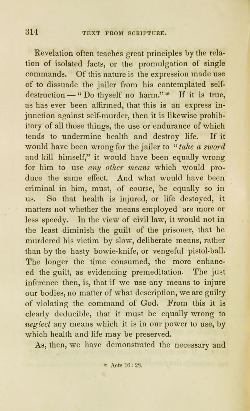 Revelation often teaches great principles by the rela- tion of isolated facts, or the promulgation of single commands. Of this nature is the expression made use of to dissuade the jailer from his contemplated self- destruction —  Do thyself no harm. * If it is true, as has ever been affirmed, that this is an express in- junction against self-murder, then it is likewise prohib- itory of all those things, the use or endurance of which tends to undermine health and destroy life. If it would have been wrong for the jailer to  take a sword and kill himself, it would have been equally wrong for him to use any other means which would pro- duce the same effect. And what would have been criminal in him, must, of course, be equally so in us. So that health is injured, or life destoyed, it matters not whether the means employed are more or less speedy. In the view of civil law, it would not in the least diminish the guilt of the prisoner, that he murdered his victim by slow, deliberate means, rather than by the hasty bowie-knife, or vengeful pistol-ball. The longer the time consumed, the more enhanc- ed the guilt, as evidencing premeditation. The just inference then, is, that if we use any means to injure our bodies, no matter of what description, we are guilty of violating the command of God. From this it is clearly deducible, that it must be equally wrong to neglect any means which it is in our power to use, by which health and life may be preserved. As, then, we have demonstrated the necessary and * Acts 10: 28.