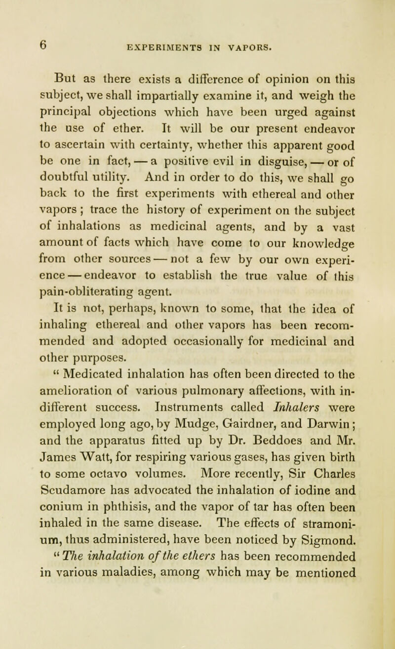 But as there exists a difference of opinion on this subject, we shall impartially examine it, and weigh the principal objections which have been urged against the use of ether. It will be our present endeavor to ascertain with certainty, whether this apparent good be one in fact, — a positive evil in disguise, — or of doubtful utility. And in order to do this, we shall go back to the first experiments with ethereal and other vapors ; trace the history of experiment on the subject of inhalations as medicinal agents, and by a vast amount of facts which have come to our knowledge from other sources—not a few by our own experi- ence— endeavor to establish the true value of this pain-obliterating agent. It is not, perhaps, known to some, that the idea of inhaling ethereal and other vapors has been recom- mended and adopted occasionally for medicinal and other purposes.  Medicated inhalation has often been directed to the amelioration of various pulmonary affections, with in- different success. Instruments called Inhalers were employed long ago, by Mudge, Gairdner, and Darwin; and the apparatus fitted up by Dr. Beddoes and Mr. James Watt, for respiring various gases, has given birth to some octavo volumes. More recently, Sir Charles Scudamore has advocated the inhalation of iodine and conium in phthisis, and the vapor of tar has often been inhaled in the same disease. The effects of stramoni- um, thus administered, have been noticed by Sigmond. The inhalation of the ethers has been recommended in various maladies, among which may be mentioned