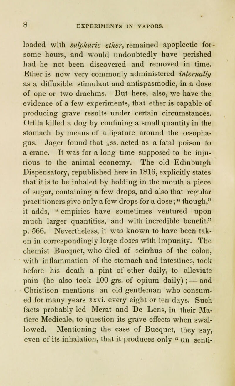 loaded with sulphuric ether, remained apoplectic for- some hours, and would undoubtedly have perished had he not been discovered and removed in time. Ether is now very commonly administered internally as a diffusible stimulant and antispasmodic, in a dose of one or two drachms. L5ut here, also, we have the evidence of a few experiments, that ether is capable of producing grave results under certain circumstances. Orfila killed a dog by confining a small quantity in the stomach by means of a ligature around the oesopha- gus. Jager found that sss. acted as a fatal poison to a crane. It was for a long time supposed to be inju- rious to the animal economy. The old Edinburgh Dispensatory, republished here in 1816, explicitly states that it is to be inhaled by holding in the mouth a piece of sugar, containing a few drops, and also that regular practitioners give only a few drops for a dose;  though, it adds,  empirics have sometimes ventured upon much larger quantities, and with incredible benefit. p. 5fi6. Nevertheless, it was known to have been tak- en in correspondingly large doses with impunity. The chemist Bucquet, who died of scirrhus of the colon, with inflammation of the stomach and intestines, took before his death a pint of ether daily, to alleviate pain (he also took 100 grs. of opium daily) ; — and Christison mentions an old gentleman who consum- ed for many years Sxvi. every eight or ten days. Such facts probably led Merat and De Lens, in their Ma- tiere Medicale, to question its grave effects when swal- lowed. Mentioning the case of Bucquet, they say, even of its inhalation, that it produces only  un senti-