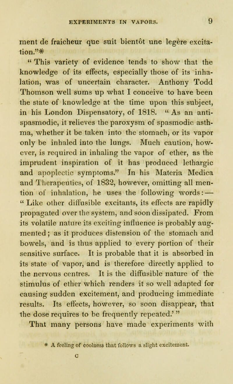 merit de fraicheur que suit bientot une legere excita- tion.*  This variety of evidence tends to show that the knowledge of its effects, especially those of its inha- lation, was of uncertain character. Anthony Todd Thomson well sums up what I conceive to have been the slate of knowledge at the time upon this subject, in his London Dispensatory, of 1818.  As an anti- spasmodic, it relieves the paroxysm of spasmodic asth- ma, whether it be taken into the stomach, or its vapor only be inhaled into the lungs. Much caution, how- ever, is required in inhaling the vapor of ether, as the imprudent inspiration of it has produced lethargic and apoplectic symptoms. In his Materia Medica and Therapeutics, of 1832, however, omitting all men- tion of inhalation, he uses the following words: —  Like other diffusible excitants, its effects are rapidly propagated over the system, and soon dissipated. From its volatile nature its exciting influence is probably aug- mented ; as it produces distension of the stomach and bowels, and is thus applied to every portion of their sensitive surface. It is probable that it is absorbed in its state of vapor, and is therefore directly applied to the nervous centres. It is the diffusible nature of the stimulus of ether which renders it so well adapted for causing sudden excitement, and producing immediate results. Its effects, however, so soon disappear, that the dose requires to be frequently repeated.'  That many persons have made experiments with * A feeling of coolness that follows a slight excitement. C