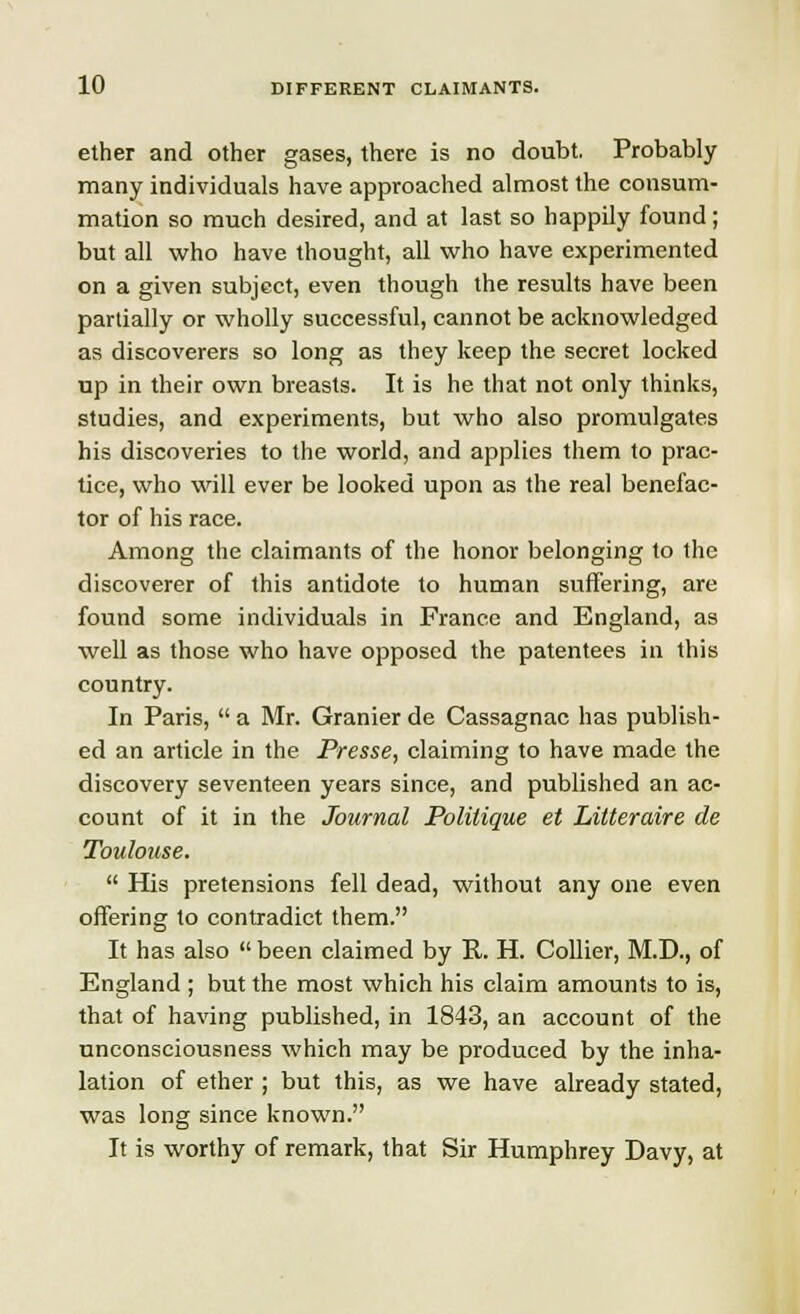 ether and other gases, there is no doubt. Probably many individuals have approached almost the consum- mation so much desired, and at last so happily found; but all who have thought, all who have experimented on a given subject, even though the results have been partially or wholly successful, cannot be acknowledged as discoverers so long as they keep the secret locked up in their own breasts. It is he that not only thinks, studies, and experiments, but who also promulgates his discoveries to the world, and applies them to prac- tice, who will ever be looked upon as the real benefac- tor of his race. Among the claimants of the honor belonging to the discoverer of this antidote to human suffering, are found some individuals in France and England, as well as those who have opposed the patentees in this country. In Paris,  a Mr. Granier de Cassagnac has publish- ed an article in the Presse, claiming to have made the discovery seventeen years since, and published an ac- count of it in the Journal Politique et Litteraire de Toulouse.  His pretensions fell dead, without any one even offering to contradict them. It has also  been claimed by R. H. Collier, M.D., of England ; but the most which his claim amounts to is, that of having published, in 1843, an account of the unconsciousness which may be produced by the inha- lation of ether ; but this, as we have already stated, was long since known. It is worthy of remark, that Sir Humphrey Davy, at