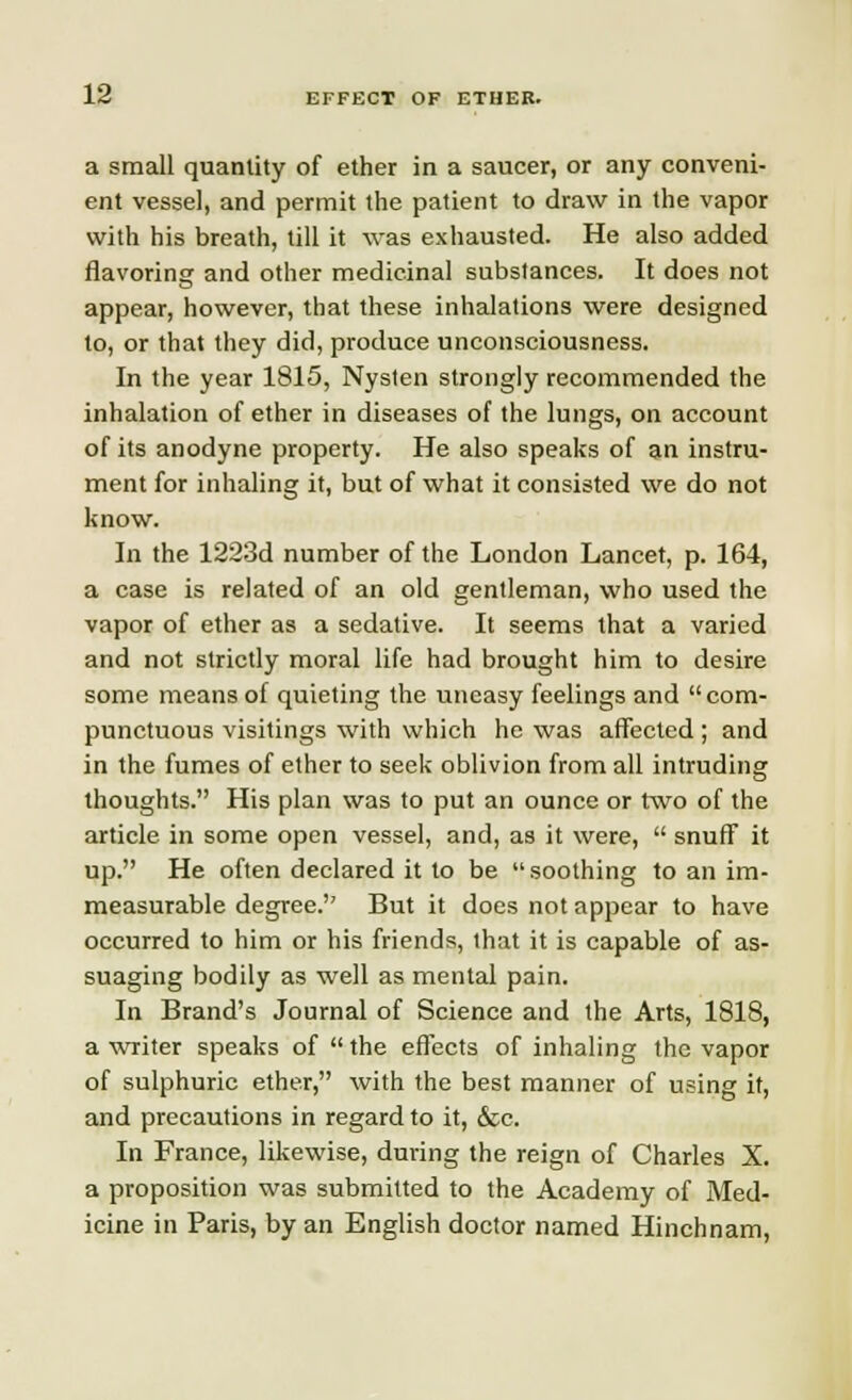 a small quantity of ether in a saucer, or any conveni- ent vessel, and permit the patient to draw in the vapor with his breath, till it was exhausted. He also added flavoring and other medicinal substances. It does not appear, however, that these inhalations were designed to, or that they did, produce unconsciousness. In the year 1815, Nysten strongly recommended the inhalation of ether in diseases of the lungs, on account of its anodyne property. He also speaks of an instru- ment for inhaling it, but of what it consisted we do not know. In the 1223d number of the London Lancet, p. 164, a case is related of an old gentleman, who used the vapor of ether as a sedative. It seems that a varied and not strictly moral life had brought him to desire some means of quieting the uneasy feelings and  com- punctuous visitings with which he was affected ; and in the fumes of ether to seek oblivion from all intruding thoughts. His plan was to put an ounce or two of the article in some open vessel, and, as it were,  snuff it up. He often declared it to be soothing to an im- measurable degree. But it does not appear to have occurred to him or his friends, that it is capable of as- suaging bodily as well as mental pain. In Brand's Journal of Science and the Arts, 1818, a writer speaks of the effects of inhaling the vapor of sulphuric ether, with the best manner of using it, and precautions in regard to it, &c. In France, likewise, during the reign of Charles X. a proposition was submitted to the Academy of Med- icine in Paris, by an English doctor named Hinchnam,