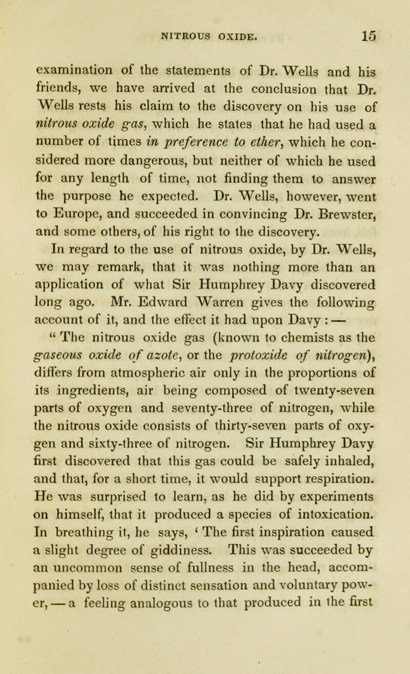 examination of the statements of Dr. Wells and his friends, we have arrived at the conclusion that Dr. Wells rests his claim to the discovery on his use of nitrous oxide gas, which he states that he had used a number of times in preference to ether, which he con- sidered more dangerous, but neither of which he used for any length of time, not finding them to answer the purpose he expected. Dr. Wells, however, went to Europe, and succeeded in convincing Dr. Brewster, and some others, of his right to the discovery. In regard to the use of nitrous oxide, by Dr. Wells, we may remark, that it was nothing more than an application of what Sir Humphrey Davy discovered long ago. Mr. Edward Warren gives the following account of it, and the effect it had upon Davy : —  The nitrous oxide gas (known to chemists as the gaseous oxide of azote, or the protoxide of nitrogen), differs from atmospheric air only in the proportions of its ingredients, air being composed of twenty-seven parts of oxygen and seventy-three of nitrogen, while the nitrous oxide consists of thirty-seven parts of oxy- gen and sixty-three of nitrogen. Sir Humphrey Davy first discovered that this gas could be safely inhaled, and that, for a short time, it would support respiration. He was surprised to learn, as he did by experiments on himself, that it produced a species of intoxication. In breathing it, he says, ' The first inspiration caused a slight degree of giddiness. This was succeeded by an uncommon sense of fullness in the head, accom- panied by loss of distinct sensation and voluntary pow- er,— a feeling analogous to that produced in the first