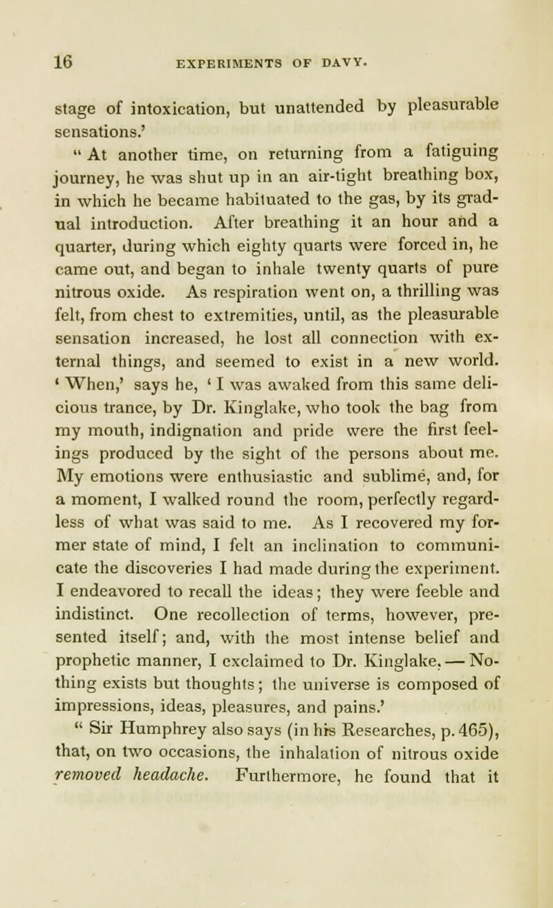 stage of intoxication, but unattended by pleasurable sensations.'  At another time, on returning from a fatiguing journey, he was shut up in an air-tight breathing box, in which he became habituated to the gas, by its grad- ual introduction. After breathing it an hour and a quarter, during which eighty quarts were forced in, he came out, and began to inhale twenty quarts of pure nitrous oxide. As respiration went on, a thrilling was felt, from chest to extremities, until, as the pleasurable sensation increased, he lost all connection with ex- ternal things, and seemed to exist in a new world. ' When,' says he, ' I was awaked from this same deli- cious trance, by Dr. Kinglake, who took the bag from my mouth, indignation and pride were the first feel- ings produced by the sight of the persons about me. My emotions were enthusiastic and sublime, and, for a moment, I walked round the room, perfectly regard- less of what was said to me. As I recovered my for- mer state of mind, I felt an inclination to communi- cate the discoveries I had made during the experiment. I endeavored to recall the ideas; they were feeble and indistinct. One recollection of terms, however, pre- sented itself; and, with the most intense belief and prophetic manner, I exclaimed to Dr. Kinglake, — No- thing exists but thoughts; the universe is composed of impressions, ideas, pleasures, and pains.'  Sir Humphrey also says (in his Researches, p. 465), that, on two occasions, the inhalation of nitrous oxide removed headache. Furthermore, he found that it