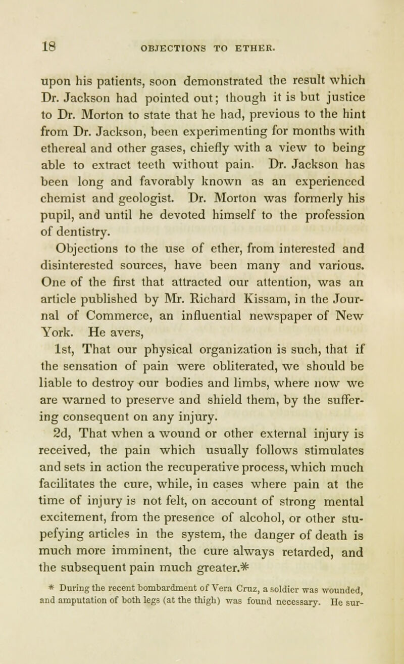 upon his patients, soon demonstrated the result which Dr. Jackson had pointed out; though it is but justice to Dr. Morton to state that he had, previous to the hint from Dr. Jackson, been experimenting for months with ethereal and other gases, chiefly with a view to being able to extract teeth without pain. Dr. Jackson has been long and favorably known as an experienced chemist and geologist. Dr. Morton was formerly his pupil, and until he devoted himself to the profession of dentistry. Objections to the use of ether, from interested and disinterested sources, have been many and various. One of the first that attracted our attention, was an article published by Mr. Richard Kissam, in the Jour- nal of Commerce, an influential newspaper of New York. He avers, 1st, That our physical organization is such, that if the sensation of pain were obliterated, we should be liable to destroy our bodies and limbs, where now we are warned to preserve and shield them, by the suffer- ing consequent on any injury. 2d, That when a wound or other external injury is received, the pain which usually follows stimulates and sets in action the recuperative process, which much facilitates the cure, while, in cases where pain at the time of injury is not felt, on account of strong mental excitement, from the presence of alcohol, or other stu- pefying articles in the system, the danger of death is much more imminent, the cure always retarded, and the subsequent pain much greater.* * DuriDg the recent bombardment of Vera Cruz, a soldier was wounded, and amputation of both legs (at the thigh) was found necessary. He sur-