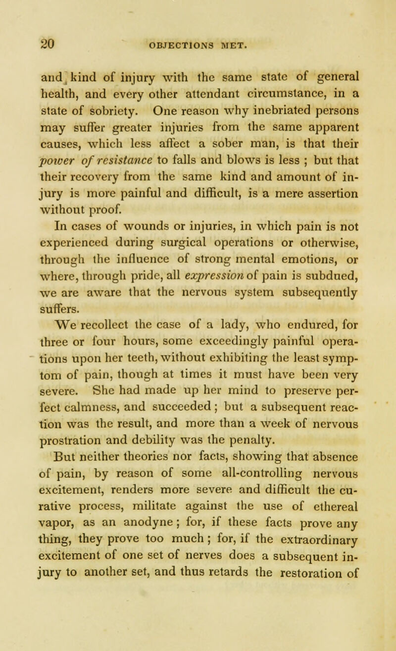 and kind of injury with the same state of general health, and every other attendant circumstance, in a state of sobriety. One reason why inebriated persons may suffer greater injuries from the same apparent causes, which less affect a sober man, is that their power of resistance to falls and blows is less ; but that their recovery from the same kind and amount of in- jury is more painful and difficult, is a mere assertion without proof. In cases of wounds or injuries, in which pain is not experienced during surgical operations or otherwise, through the influence of strong mental emotions, or where, through pride, all expression of pain is subdued, we are aware that the nervous system subsequently suffers. We recollect the case of a lady, who endured, for three or four hours, some exceedingly painful opera- tions upon her teeth, without exhibiting the least symp- tom of pain, though at times it must have been very severe. She had made up her mind to preserve per- fect calmness, and succeeded ; but a subsequent reac- tion was the result, and more than a week of nervous prostration and debility was the penalty. But neither theories nor facts, showing that absence of pain, by reason of some all-controlling nervous excitement, renders more severe and difficult the cu- rative process, militate against the use of ethereal vapor, as an anodyne; for, if these facts prove any thing, they prove too much; for, if the extraordinary excitement of one set of nerves does a subsequent in- jury to another set, and thus retards the restoration of