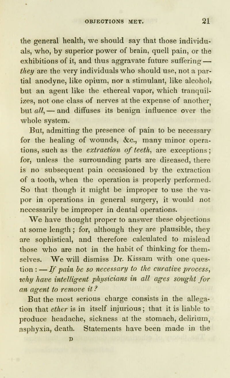 the general health, we should say that those individu- als, who, by superior power of brain, quell pain, or the exhibitions of it, and thus aggravate future suffering — they are the very individuals who should use, not a par- tial anodyne, like opium, nor a stimulant, like alcohol, but an agent like the ethereal vapor, which tranquil- izes, not one class of nerves at the expense of another but all,— and diffuses its benign influence over the whole system. But, admitting the presence of pain to be necessary for the healing of wounds, &c, many minor opera- tions, such as the extraction of teeth, are exceptions; for, unless the surrounding parts are diseased, there is no subsequent pain occasioned by the extraction of a tooth, when the operation is properly performed. So that though it might be improper to use the va- por in operations in general surgery, it would not necessarily be improper in dental operations. We have thought proper to answer these objections at some length ; for, although they are plausible, they are sophistical, and therefore calculated to mislead those who are not in the habit of thinking for them- selves. We will dismiss Dr. Kissam with one ques- tion : —If pain be so necessary to the curative process, why have intelligent physicians in all ages sought for an agent to remove it ? But the most serious charge consists in the allega- tion that ether is in itself injurious; that it is liable to produce headache, sickness at the stomach, delmum, asphyxia, death. Statements have been made in the P