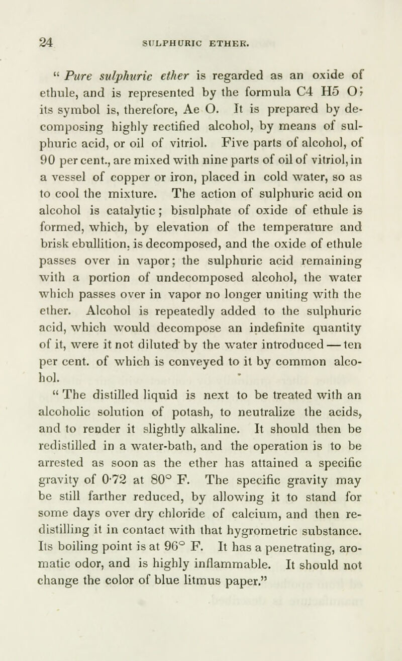  Pure sulphuric ether is regarded as an oxide of elhule, and is represented by the formula C4 H5 0> its symbol is, therefore, Ae O. It is prepared by de- composing highly rectified alcohol, by means of sul- phuric acid, or oil of vitriol. Five parts of alcohol, of 90 per cent., are mixed with nine parts of oil of vitriol, in a vessel of copper or iron, placed in cold water, so as to cool the mixture. The action of sulphuric acid on alcohol is catalytic; bisnlphate of oxide of ethule is formed, which, by elevation of the temperature and brisk ebullition, is decomposed, and the oxide of ethule passes over in vapor; the sulphuric acid remaining with a portion of undecomposed alcohol, the water which passes over in vapor no longer uniting with the ether. Alcohol is repeatedly added to the sulphuric acid, which would decompose an indefinite quantity of it, were it not diluted'by the water introduced — ten per cent, of which is conveyed to it by common alco- hol.  The distilled liquid is next to be treated with an alcoholic solution of potash, to neutralize the acids, and to render it slightly alkaline. It should then be redistilled in a water-bath, and the operation is to be arrested as soon as the ether has attained a specific gravity of 0-72 at 80° F. The specific gravity may be still farther reduced, by allowing it to stand for some days over dry chloride of calcium, and then re- distilling it in contact with that hygrometric substance. Its boiling point is at 96° F. It has a penetrating, aro- matic odor, and is highly inflammable. It should not change the color of blue litmus paper.