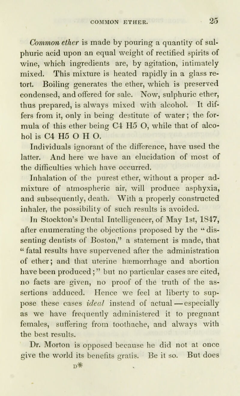 Common ether is made by pouring a quantity of sul- phuric acid upon an equal weight of rectified spirits of wine, which ingredients are, by agitation, intimately mixed. This mixture is heated rapidly in a glass re- tort. Boiling generates the ether, which is preserved condensed, and offered for sale. Now, sulphuric ether, thus prepared, is always mixed with alcohol. It dif- fers from it, only in being destitute of water; the for- mula of this ether being C4 H5 O, while that of alco- hol is C4 H5 O H O. Individuals ignorant of the difference, have used the latter. And here we have an elucidation of most of the difficulties which have occurred. Inhalation of the purest ether, without a proper ad- mixture of atmospheric air, will produce asphyxia, and subsequently, death. With a properly constructed inhaler, the possibility of such results is avoided. In Stockton's Dental Intelligencer, of May 1st, 1847, after enumerating the objections proposed by the  dis- senting dentists of Boston, a statement is made, that  fatal results have supervened after the administration of ether; and that uterine haemorrhage and abortion have been produced ; but no particular cases are cited, no facts are given, no proof of the truth of the as- sertions adduced. Hence we feel at liberty to sup- pose these cases ideal instead of actual—especially as we have frequently administered it to pregnant females, suffering from toothache, and always with the best results. Dr. Morton is opposed because he did not at once give the world its benefits gratis. Be it so. But does