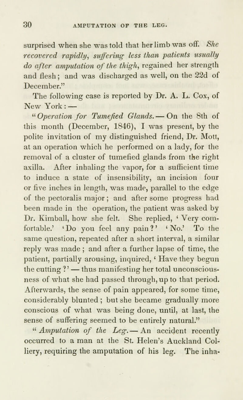 surprised when she was told that her limb was off. She recovered rapidly, suffering less than patients usually do after amputation of the thigh, regained her strength and flesh; and was discharged as well, on the 22d of December. The following case is reported by Dr. A. L. Cox, of New York: —  Operation for Tumefied Glands. — On the 8th of this month (December, 1S46), I was present, by the polite invitation of my distinguished friend, Dr. Mott, at an operation which he performed on a lady, for the removal of a cluster of tumefied glands from the right axilla. After inhaling the vapor, for a sufficient time to induce a state of insensibility, an incision four or five inches in length, was made, parallel to the edge of the pectoralis major; and after some progress had been made in the operation, the patient was asked by Dr. Kimball, how she felt. She replied, ' Very com- fortable.' 'Do you feel any pain?' 'No.' To the same question, repeated after a short interval, a similar reply was made ; and after a further lapse of time, the patient, partially arousing, inquired, ' Have they begun the cutting ?' — thus manifesting her total unconscious- ness of what she had passed through, up to that period. Afterwards, the sense of pain appeared, for some time, considerably blunted ; but she became gradually more conscious of what was being done, until, at last, the sense of suffering seemed to be entirely natural. Amputation of the Leg.— An accident recently occurred to a man at the St. Helen's Auckland Col- liery, requiring the amputation of his leg. The inha-