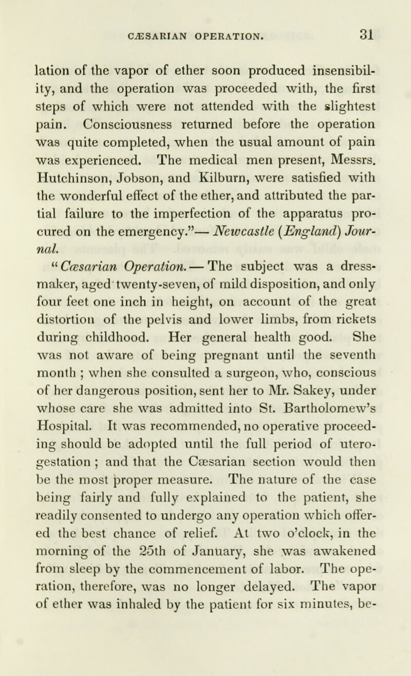 lation of the vapor of ether soon produced insensibil- ity, and the operation was proceeded with, the first steps of which were not attended with the slightest pain. Consciousness returned before the operation was quite completed, when the usual amount of pain was experienced. The medical men present, Messrs. Hutchinson, Jobson, and Kilburn, were satisfied with the wonderful effect of the ether, and attributed the par- tial failure to the imperfection of the apparatus pro- cured on the emergency.— Newcastle (England) Jour- nal.  Ccesarian Operation. — The subject was a dress- maker, aged twenty-seven, of mild disposition, and only four feet one inch in height, on account of the great distortion of the pelvis and lower limbs, from rickets during childhood. Her general health good. She was not aware of being pregnant until the seventh month ; when she consulted a surgeon, who, conscious of her dangerous position, sent her to Mr. Sakey, under whose care she was admitted into St. Bartholomew's Hospital. It was recommended, no operative proceed- ing should be adopted until the full period of utero- gestation ; and that the Caesarian section would then be the most proper measure. The nature of the case being fairly and fully explained to the patient, she readily consented to undergo any operation which offer- ed the best chance of relief. At two o'clock, in the morning of the 25th of January, she was awakened from sleep by the commencement of labor. The ope- ration, therefore, was no longer delayed. The vapor of ether was inhaled by the patient for six minutes, be-