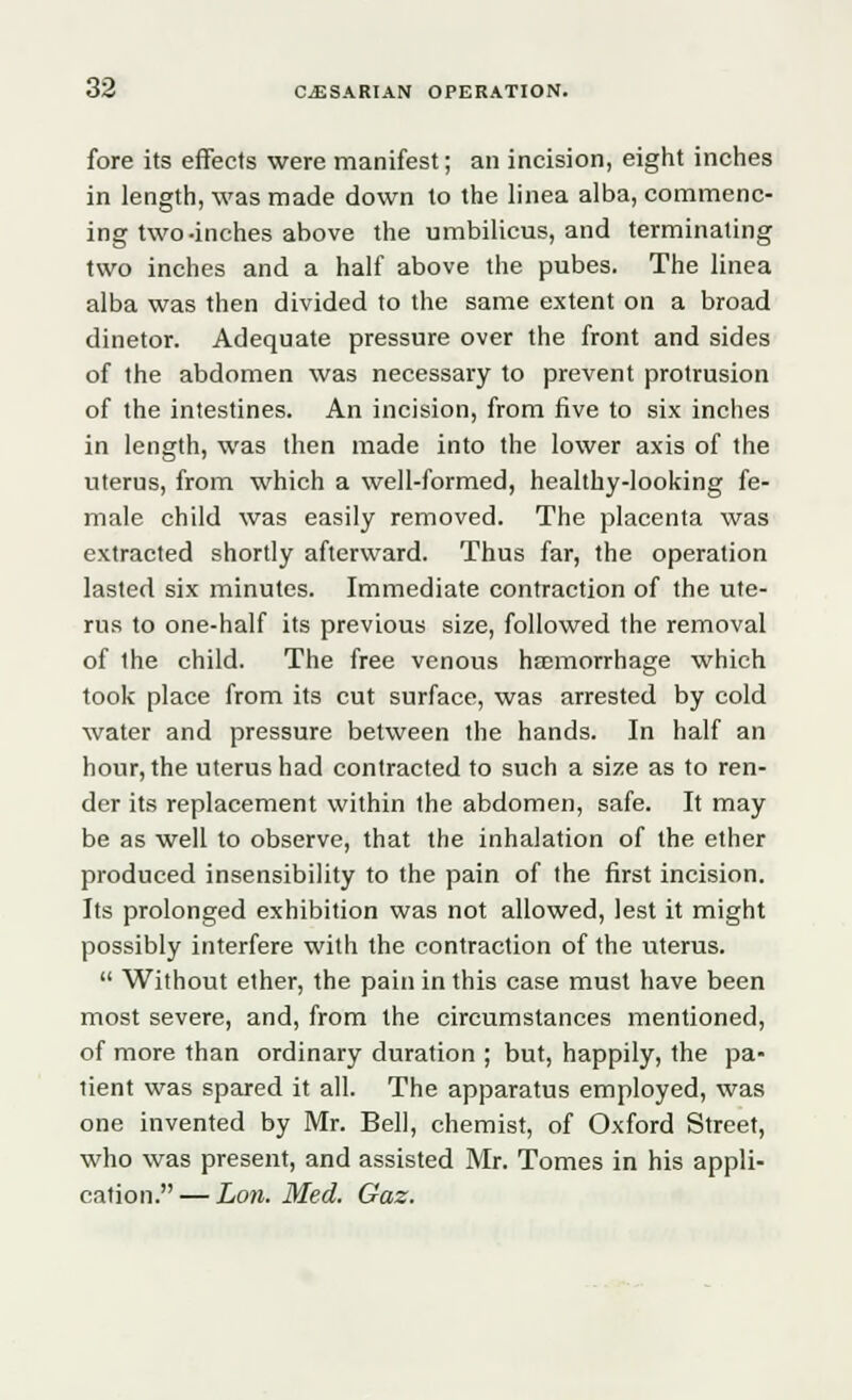 fore its effects were manifest; an incision, eight inches in length, was made down to the linea alba, commenc- ing two-inches above the umbilicus, and terminating two inches and a half above the pubes. The linea alba was then divided to the same extent on a broad dinetor. Adequate pressure over the front and sides of the abdomen was necessary to prevent protrusion of the intestines. An incision, from five to six inches in length, was then made into the lower axis of the uterus, from which a well-formed, healthy-looking fe- male child was easily removed. The placenta was extracted shortly afterward. Thus far, the operation lasted six minutes. Immediate contraction of the ute- rus to one-half its previous size, followed the removal of the child. The free venous haemorrhage which took place from its cut surface, was arrested by cold water and pressure between the hands. In half an hour, the uterus had contracted to such a size as to ren- der its replacement within the abdomen, safe. It may be as well to observe, that the inhalation of the ether produced insensibility to the pain of the first incision. Its prolonged exhibition was not allowed, lest it might possibly interfere with the contraction of the uterus.  Without ether, the pain in this case must have been most severe, and, from the circumstances mentioned, of more than ordinary duration ; but, happily, the pa- tient was spared it all. The apparatus employed, was one invented by Mr. Bell, chemist, of Oxford Street, who was present, and assisted Mr. Tomes in his appli- cation.— Lon. Med. Gaz.