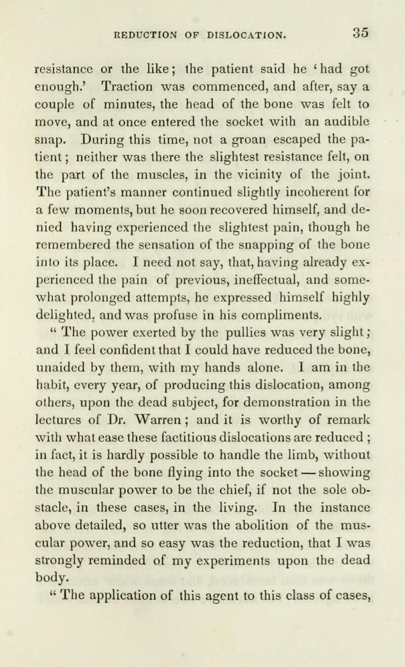 resistance or the like; the patient said he ' had got enough.' Traction was commenced, and after, say a couple of minutes, the head of the bone was felt to move, and at once entered the socket with an audible snap. During this time, not a groan escaped the pa- tient ; neither was there the slightest resistance felt, on the part of the muscles, in the vicinity of the joint. The patient's manner continued slightly incoherent for a few moments, but he soon recovered himself, and de- nied having experienced the slightest pain, though he remembered the sensation of the snapping of the bone into its place. I need not say, that, having already ex- perienced the pain of previous, ineffectual, and some- what prolonged attempts, he expressed himself highly delighted, and was profuse in his compliments.  The power exerted by the pullies was very slight; and I feel confident that I could have reduced the bone, unaided by them, with my hands alone. I am in the habit, every year, of producing this dislocation, among others, upon the dead subject, for demonstration in the lectures of Dr. Warren ; and it is worthy of remark with what ease these factitious dislocations are reduced ; in fact, it is hardly possible to handle the limb, without the head of the bone flying into the socket — showing the muscular power to be the chief, if not the sole ob- stacle, in these cases, in the living. In the instance above detailed, so utter was the abolition of the mus- cular power, and so easy was the reduction, that I was strongly reminded of my experiments upon the dead body.  The application of this agent to this class of cases,