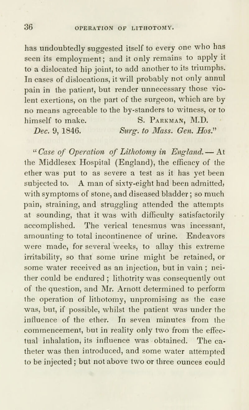 has undoubtedly suggested itself to every one who has seen its employment; and it only remains to apply it to a dislocated hip joint, to add another to its triumphs. In cases of dislocations, it will probably not only annul pain in the patient, but render unnecessary those vio- lent exertions, on the part of the surgeon, which are by no means agreeable to the by-standers to witness, or to himself to make. S. Parkman, M.D. Dec. 9, 1846. Surg, to Mass. Gen. Hos.  Case of Operation of Lithotomy in England. — At the Middlesex Hospilal (England), the efficacy of the ether was put to as severe a test as it has yet been subjected to. A man of sixty-eight had been admitted) with symptoms of stone, and diseased bladder; so much pain, straining, and struggling attended the attempts at sounding, that it was with difficulty satisfactorily accomplished. The verical tenesmus was incessant, amounting to total incontinence of urine. Endeavors were made, for several weeks, to allay this extreme irritability, so that some urine might be retained, or some water received as an injection, but in vain ; nei- ther could be endured ; lithotrity was consequently out of the question, and Mr. Arnott determined to perform the operation of lithotomy, unpromising as the case was, but, if possible, whilst the patient was under (he influence of the ether. In seven minutes from the commencement, but in reality only two from the effec- tual inhalation, its influence was obtained. The ca- theter was then introduced, and some water attempted to be injected ; but not above two or three ounces could