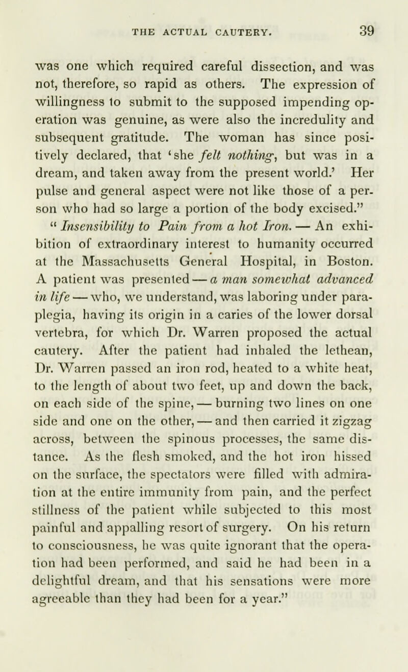 was one which required careful dissection, and was not, therefore, so rapid as others. The expression of willingness to submit to the supposed impending op- eration was genuine, as were also the incredulity and subsequent gratitude. The woman has since posi- tively declared, that l she felt nothing, but was in a dream, and taken away from the present world.' Her pulse and general aspect were not like those of a per. son who had so large a portion of the body excised.  Insensibility to Pain from a hot Iron. — An exhi- bition of extraordinary interest to humanity occurred at the Massachusetts General Hospital, in Boston. A patient was presented — a man somewhat advanced in life — who, we understand, was laboring under para- plegia, having its origin in a caries of the lower dorsal vertebra, for which Dr. Warren proposed the actual cautery. After the patient had inhaled the lethean, Dr. Warren passed an iron rod, heated to a white heat, to the length of about two feet, up and down the back, on each side of the spine, — burning two lines on one side and one on the other, — and then carried it zigzag across, between the spinous processes, the same dis- tance. As the flesh smoked, and the hot iron hissed on the surface, the spectators were filled with admira- tion at the entire immunity from pain, and the perfect stillness of the patient wbUe subjected to this most painful and appalling resort of surgery. On his return to consciousness, he was quite ignorant that the opera- tion had been performed, and said he had been in a delightful dream, and that his sensations were more agreeable than they had been for a year.