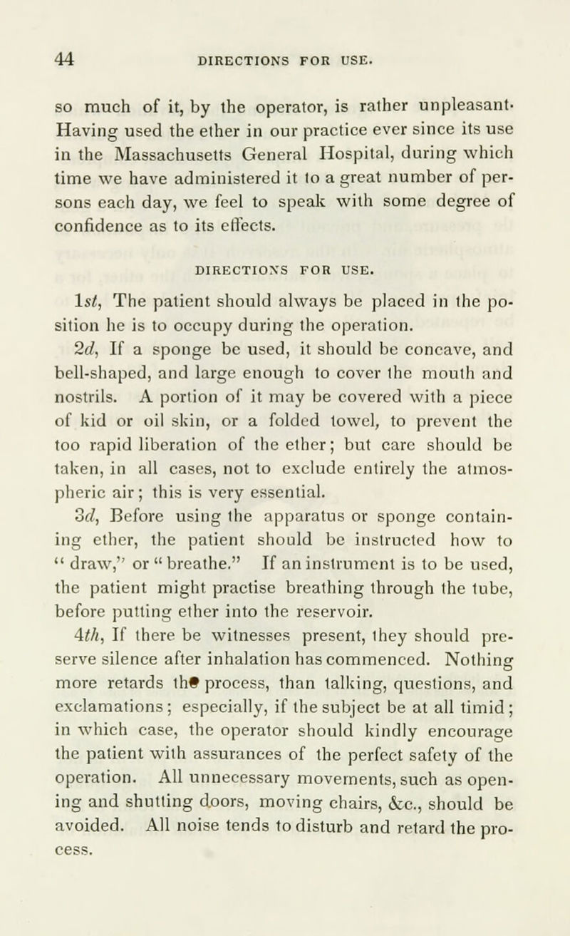 so much of it, by the operator, is rather unpleasant- Having used the ether in our practice ever since its use in the Massachusetts General Hospital, during which time we have administered it to a great number of per- sons each day, we feel to speak with some degree of confidence as to its effects. DIRECTIONS FOR USE. 1st, The patient should always be placed in the po- sition he is to occupy during the operation. 2d, If a sponge be used, it should be concave, and bell-shaped, and large enough to cover the mouth and nostrils. A portion of it may be covered with a piece of kid or oil skin, or a folded towel, to prevent the too rapid liberation of the ether; but care should be taken, in all cases, not to exclude entirely the atmos- pheric air; this is very essential. 3d, Before using the apparatus or sponge contain- ing ether, the patient should be instructed how to  draw,'' or  breathe. If an instrument is to be used, the patient might practise breathing through the tube, before putting ether into the reservoir. Ath, If there be witnesses present, I hey should pre- serve silence after inhalation has commenced. Nothing more retards th# process, lhan talking, questions, and exclamations; especially, if the subject be at all timid; in which case, the operator should kindly encourage the patient with assurances of the perfect safety of the operation. All unnecessary movements, such as open- ing and shutting doors, moving chairs, &c, should be avoided. All noise tends to disturb and retard the pro- cess.