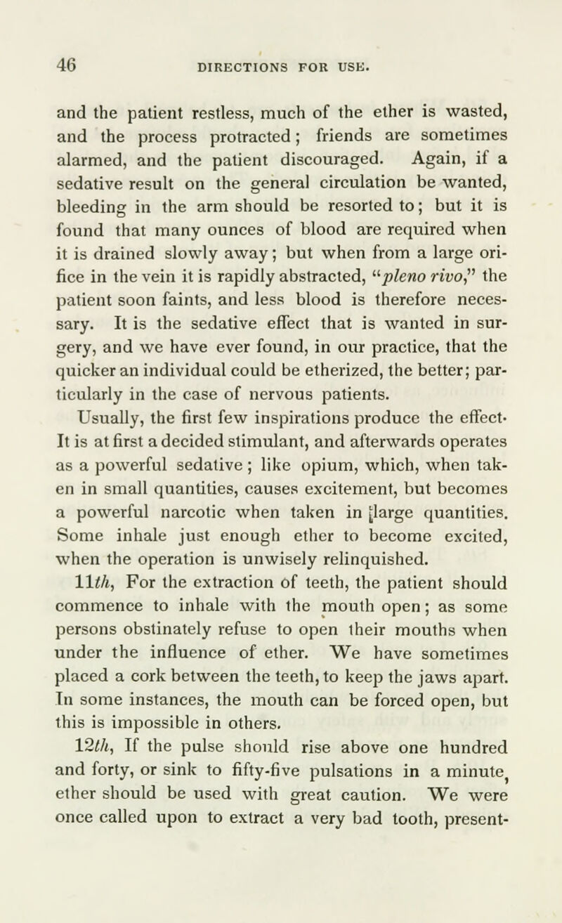 and the patient restless, much of the ether is wasted, and the process protracted; friends are sometimes alarmed, and the patient discouraged. Again, if a sedative result on the general circulation be wanted, bleeding in the arm should be resorted to; but it is found that many ounces of blood are required when it is drained slowly away; but when from a large ori- fice in the vein it is rapidly abstracted, pleno rivo, the patient soon faints, and less blood is therefore neces- sary. It is the sedative effect that is wanted in sur- gery, and we have ever found, in our practice, that the quicker an individual could be etherized, the better; par- ticularly in the case of nervous patients. Usually, the first few inspirations produce the effect- It is at first a decided stimulant, and afterwards operates as a powerful sedative ; like opium, which, when tak- en in small quantities, causes excitement, but becomes a powerful narcotic when taken in jlarge quantities. Some inhale just enough ether to become excited, when the operation is unwisely relinquished. 11th, For the extraction of teeth, the patient should commence to inhale with the mouth open; as some persons obstinately refuse to open their mouths when under the influence of ether. We have sometimes placed a cork between the teeth, to keep the jaws apart. In some instances, the mouth can be forced open, but this is impossible in others. 12th, If the pulse should rise above one hundred and forty, or sink to fifty-five pulsations in a minute ether should be used with great caution. We were once called upon to extract a very bad tooth, present-