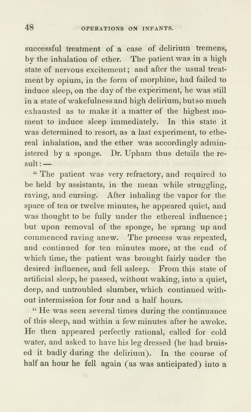 successful treatment of a case of delirium tremens, by the inhalation of ether. The patient was in a high state of nervous excitement; and after the usual treat- ment by opium, in the form of morphine, had failed to induce sleep, on the day of the experiment, he was still in a state of wakefulness and high delirium, but so much exhausted as to make it a matter of the highest mo- ment to induce sleep immediately. In this state it was determined to resort, as a last experiment, to ethe- real inhalation, and the ether was accordingly admin- istered by a sponge. Dr. Upham thus details the re- sult : —  The patient was very refractory, and required to be held by assistants, in the mean while struggling, raving, and cursing. After inhaling the vapor for the space of ten or twelve minutes, he appeared quiet, and was thought to be fully under the ethereal influence; but upon removal of the sponge, he sprang up and commenced raving anew. The process was repeated, and continued for ten minutes more, at the end of which time, the patient was brought fairly under the desired influence, and fell asleep. From this state of artificial sleep, he passed, without waking, into a quiet, deep, and untroubled slumber, which continued with- out intermission for four and a half hours.  He was seen several times during the continuance of this sleep, and within a few minutes after he awoke. He then appeared perfectly rational, called for cold water, and asked to have his leg dressed (he had bruis- ed it badly during the delirium). In the course of half an hour he fell again (as was anticipated) into a