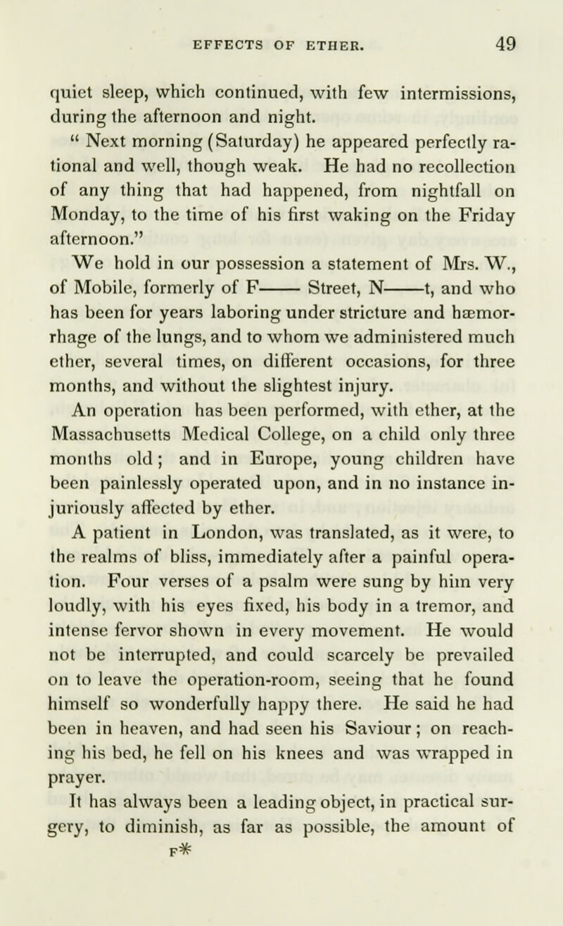 quiet sleep, which continued, with few intermissions, during the afternoon and night.  Next morning (Saturday) he appeared perfectly ra- tional and well, though weak. He had no recollection of any thing that had happened, from nightfall on Monday, to the time of his first waking on the Friday afternoon. We hold in our possession a statement of Mrs. W., of Mobile, formerly of F Street, N 1, and who has been for years laboring under stricture and hemor- rhage of the lungs, and to whom we administered much ether, several times, on different occasions, for three months, and without the slightest injury. An operation has been performed, with ether, at the Massachusetts Medical College, on a child only three months old; and in Europe, young children have been painlessly operated upon, and in no instance in- juriously affected by ether. A patient in London, was translated, as it were, to the realms of bliss, immediately after a painful opera- tion. Four verses of a psalm were sung by him very loudly, with his eyes fixed, his body in a tremor, and intense fervor shown in every movement. He would not be interrupted, and could scarcely be prevailed on to leave the operation-room, seeing that he found himself so wonderfully happy there. He said he had been in heaven, and had seen his Saviour; on reach- ing his bed, he fell on his knees and was wrapped in prayer. It has always been a leading object, in practical sur- gery, to diminish, as far as possible, the amount of f*