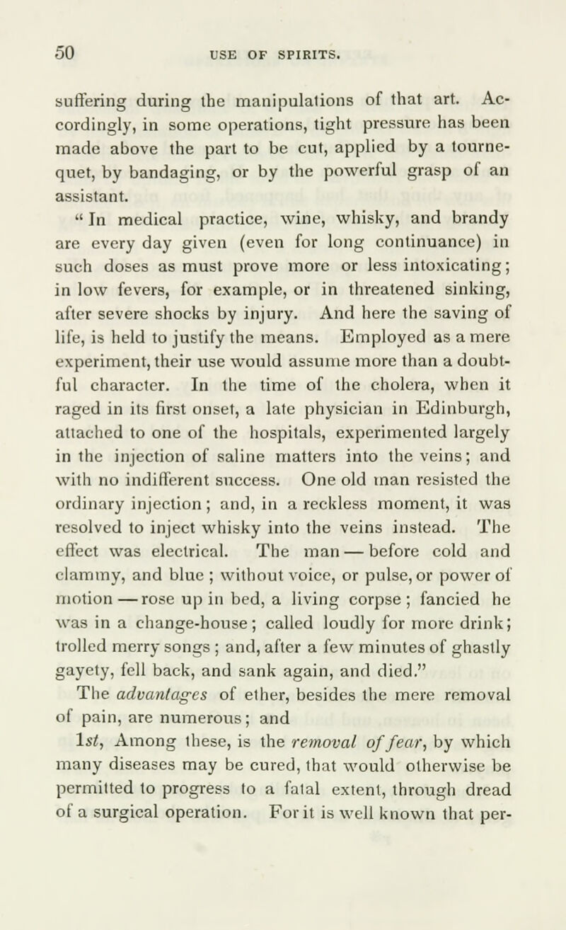 suffering during ihe manipulations of that art. Ac- cordingly, in some operations, tight pressure has been made above the part to be cut, applied by a tourne- quet, by bandaging, or by the powerful grasp of an assistant.  In medical practice, wine, whisky, and brandy are every day given (even for long continuance) in such doses as must prove more or less intoxicating; in low fevers, for example, or in threatened sinking, after severe shocks by injury. And here the saving of life, is held to justify the means. Employed as a mere experiment, their use would assume more than a doubt- ful character. In the time of the cholera, when it raged in its first onset, a late physician in Edinburgh, attached to one of the hospitals, experimented largely in the injection of saline matters into the veins; and with no indifferent success. One old man resisted the ordinary injection; and, in a reckless moment, it was resolved to inject whisky into the veins instead. The effect was electrical. The man — before cold and clammy, and blue ; without voice, or pulse, or power of motion—rose up in bed, a living corpse; fancied he was in a change-house; called loudly for more drink; trolled merry songs ; and, after a few minutes of ghastly gayety, fell back, and sank again, and died. The advantages of ether, besides the mere removal of pain, are numerous; and 1st, Among these, is the removal of fear, by which many diseases may be cured, that would otherwise be permitted to progress to a fatal extent, through dread of a surgical operation. For it is well known that per-