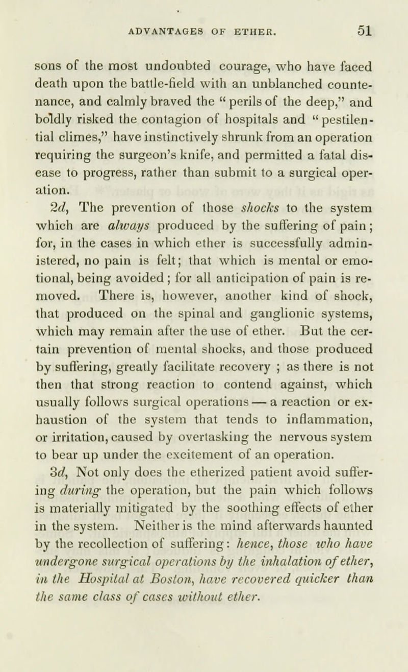 sons of the most undoubted courage, who have faced death upon the battle-field with an unblanched counte- nance, and calmly braved the  perils of the deep, and boldly risked the contagion of hospitals and pestilen- tial climes, have instinctively shrunk from an operation requiring the surgeon's knife, and permitted a fatal dis- ease to progress, rather than submit to a surgical oper- ation. 2d, The prevention of those shocks to the system which are always produced by the suffering of pain ; for, in the cases in which ether is successfully admin- istered, no pain is felt; that which is mental or emo- tional, being avoided ; for all anticipation of pain is re- moved. There is, however, another kind of shock, that produced on the spinal and ganglionic systems, which may remain after the use of ether. But the cer- tain prevention of mental shocks, and those produced by suffering, greatly facilitate recovery ; as there is not then that strong reaction to contend against, which usually follows surgical operations — a reaction or ex- haustion of the system that tends to inflammation, or irritation, caused by overtasking the nervous system to bear up under the excitement of an operation. 3d, Not only does the etherized patient avoid suffer- ing during the operation, but the pain which follows is materially mitigated by the soothing effects of ether in the system. Neither is the mind afterwards haunted by the recollection of suffering: hence, those who have undergone surgical operations by the inhalation of ether, in the Hospital at Boston, have recovered quicker than the same class of cases without ether.