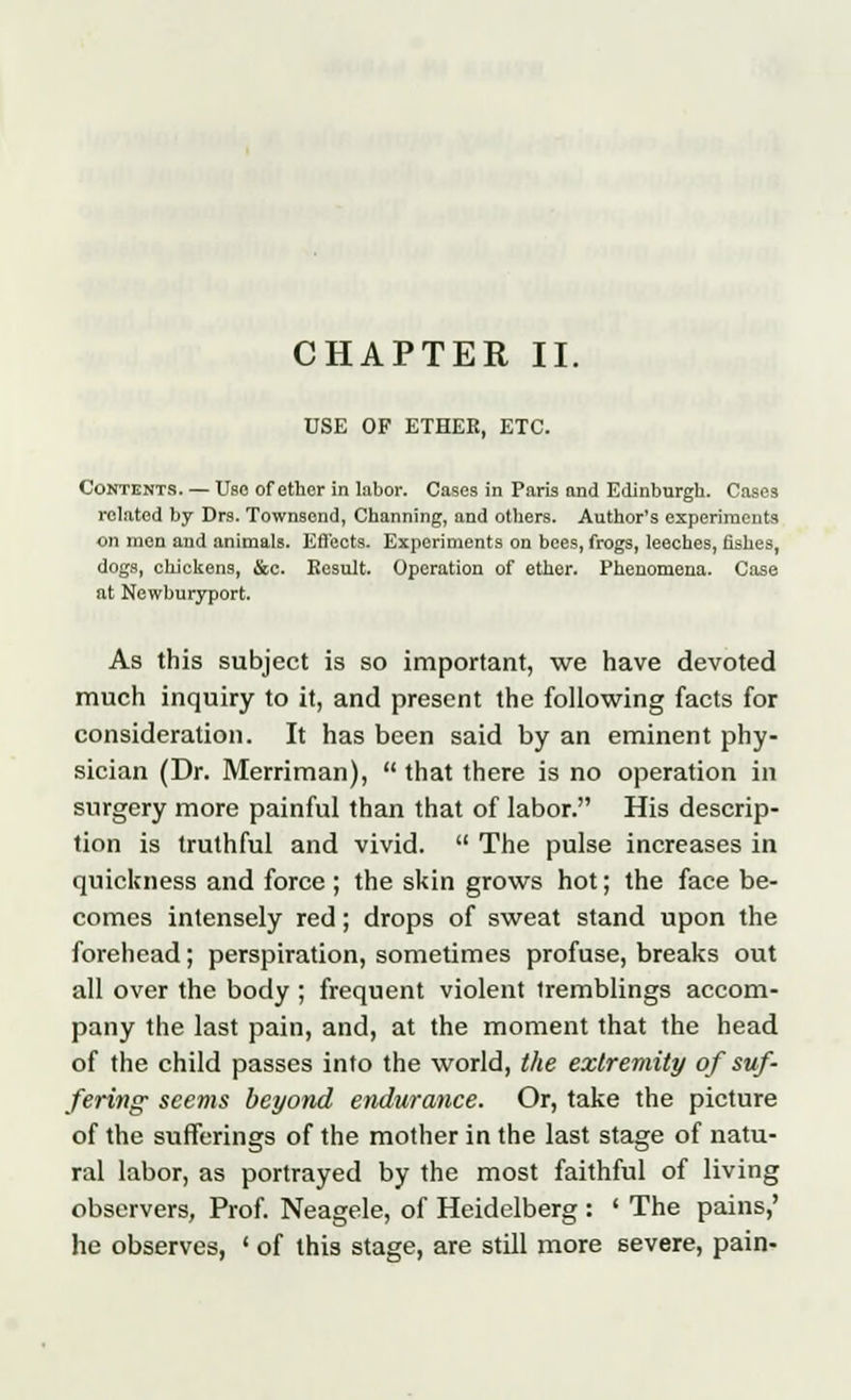 USE OF ETHER, ETC. Contents. — Use of ether in labor. Cases in Paris and Edinburgh. Cases related by Drs. Townsend, Channing, and others. Author's experiments on men and animals. Effects. Experiments on bees, frogs, leeches, fishes, dogs, chickens, &c. Result. Operation of ether. Phenomena. Case at Newburyport. As this subject is so important, we have devoted much inquiry to it, and present the following facts for consideration. It has been said by an eminent phy- sician (Dr. Merriman),  that there is no operation in surgery more painful than that of labor. His descrip- tion is truthful and vivid.  The pulse increases in quickness and force ; the skin grows hot; the face be- comes intensely red; drops of sweat stand upon the forehead; perspiration, sometimes profuse, breaks out all over the body ; frequent violent tremblings accom- pany the last pain, and, at the moment that the head of the child passes into the world, the extremity of suf- fering seems beyond endurance. Or, take the picture of the sufferings of the mother in the last stage of natu- ral labor, as portrayed by the most faithful of living observers, Prof. Neagele, of Heidelberg : ' The pains,' he observes, ' of this stage, are still more severe, pain-