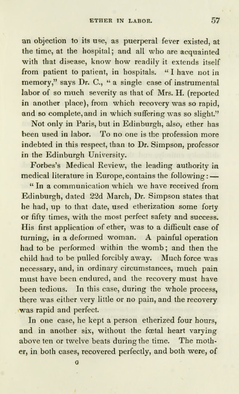 an objection to its use, as puerperal fever existed, at the time, at the hospital; and all who are acquainted with that disease, know how readily it extends itself from patient to patient, in hospitals.  I have not in memory, says Dr. C,  a single case of instrumental labor of so much severity as that of Mrs. H. (reported in another place), from which recovery was so rapid, and so complete,and in which suffering was so slight. Not only in Paris, but in Edinburgh, also, ether has been used in labor. To no one is the profession more indebted in this respect, than to Dr. Simpson, professor in the Edinburgh University. Forbes's Medical Review, the leading authority in medical literature in Europe,contains the following: —  In a communication which we have received from Edinburgh, dated 22d March, Dr. Simpson states that he had, up to that date, used etherization some forty or fifty times, with the most perfect safety and success. His first application of ether, was to a difficult case of turning, in a deformed woman. A painful operation had to be performed within the womb; and then the child had to be pulled forcibly away. Much force was necessary, and, in ordinary circumstances, much pain must have been endured, and the recovery must have been tedious. In this case, during the whole process, there was either very little or no pain, and the recovery was rapid and perfect. In one case, he kept a person etherized four hours, and in another six, without the foetal heart varying above ten or twelve beats during the time. The moth- er, in both cases, recovered perfectly, and both were, of G