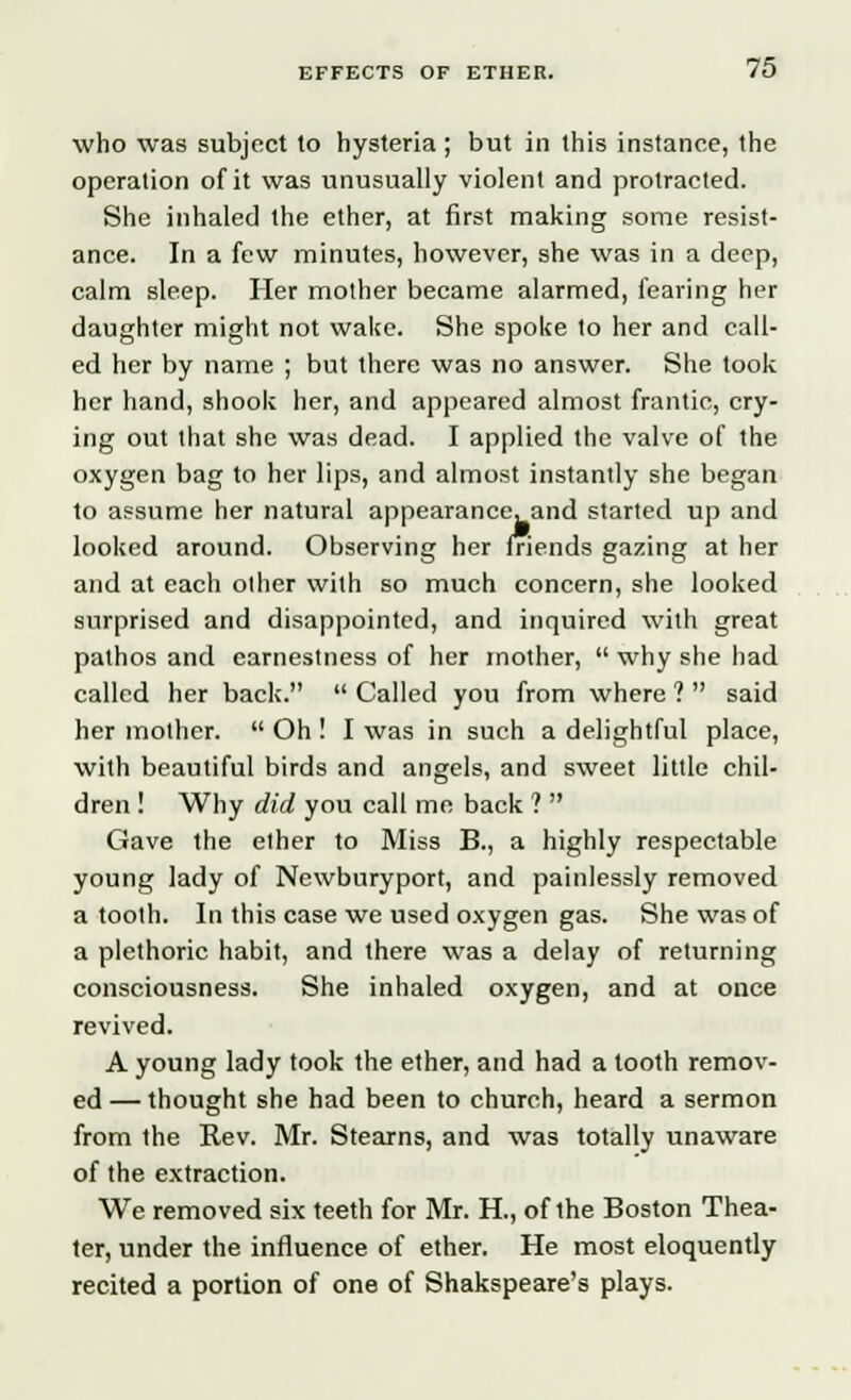 who was subject to hysteria ; but in this instance, the operation of it was unusually violent and protracted. She inhaled the ether, at first making some resist- ance. In a few minutes, however, she was in a deep, calm sleep. Her mother became alarmed, fearing her daughter might not wake. She spoke to her and call- ed her by name ; but there was no answer. She took her hand, shook her, and appeared almost frantic, cry- ing out that she was dead. I applied the valve of the oxygen bag to her lips, and almost instantly she began to assume her natural appearance, and started up and looked around. Observing her friends gazing at her and at each olher with so much concern, she looked surprised and disappointed, and inquired with great pathos and earnestness of her mother,  why she had called her back.  Called you from where ?  said her mother.  Oh ! I was in such a delightful place, with beautiful birds and angels, and sweet little chil- dren ! Why did you call me back ?  Gave the ether to Miss B., a highly respectable young lady of Newburyport, and painlessly removed a tooth. In this case we used oxygen gas. She was of a plethoric habit, and there was a delay of returning consciousness. She inhaled oxygen, and at once revived. A young lady took the ether, and had a tooth remov- ed — thought she had been to church, heard a sermon from the Rev. Mr. Stearns, and was totally unaware of the extraction. We removed six teeth for Mr. H., of the Boston Thea- ter, under the influence of ether. He most eloquently recited a portion of one of Shakspeare's plays.